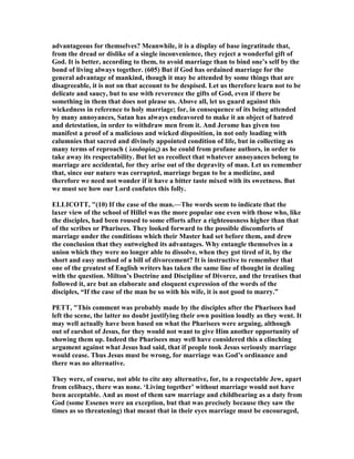 advantageous for themselves? Meanwhile, it is a display of base ingratitude that,
from the dread or dislike of a single inconvenience, they reject a wonderful gift of
God. It is better, according to them, to avoid marriage than to bind one’s self by the
bond of living always together. (605) But if God has ordained marriage for the
general advantage of mankind, though it may be attended by some things that are
disagreeable, it is not on that account to be despised. Let us therefore learn not to be
delicate and saucy, but to use with reverence the gifts of God, even if there be
something in them that does not please us. Above all, let us guard against this
wickedness in reference to holy marriage; for, in consequence of its being attended
by many annoyances, Satan has always endeavored to make it an object of hatred
and detestation, in order to withdraw men from it. And Jerome has given too
manifest a proof of a malicious and wicked disposition, in not only loading with
calumnies that sacred and divinely appointed condition of life, but in collecting as
many terms of reproach ( λοιδορίας) as he could from profane authors, in order to
take away its respectability. But let us recollect that whatever annoyances belong to
marriage are accidental, for they arise out of the depravity of man. Let us remember
that, since our nature was corrupted, marriage began to be a medicine, and
therefore we need not wonder if it have a bitter taste mixed with its sweetness. But
we must see how our Lord confutes this folly.
ELLICOTT, "(10) If the case of the man.—The words seem to indicate that the
laxer view of the school of Hillel was the more popular one even with those who, like
the disciples, had been roused to some efforts after a righteousness higher than that
of the scribes or Pharisees. They looked forward to the possible discomforts of
marriage under the conditions which their Master had set before them, and drew
the conclusion that they outweighed its advantages. Why entangle themselves in a
union which they were no longer able to dissolve, when they got tired of it, by the
short and easy method of a bill of divorcement? It is instructive to remember that
one of the greatest of English writers has taken the same line of thought in dealing
with the question. Milton’s Doctrine and Discipline of Divorce, and the treatises that
followed it, are but an elaborate and eloquent expression of the words of the
disciples, “If the case of the man be so with his wife, it is not good to marry.”
PETT, "This comment was probably made by the disciples after the Pharisees had
left the scene, the latter no doubt justifying their own position loudly as they went. It
may well actually have been based on what the Pharisees were arguing, although
out of earshot of Jesus, for they would not want to give Him another opportunity of
showing them up. Indeed the Pharisees may well have considered this a clinching
argument against what Jesus had said, that if people took Jesus seriously marriage
would cease. Thus Jesus must be wrong, for marriage was God’s ordinance and
there was no alternative.
They were, of course, not able to cite any alternative, for, to a respectable Jew, apart
from celibacy, there was none. ‘Living together’ without marriage would not have
been acceptable. And as most of them saw marriage and childbearing as a duty from
God (some Essenes were an exception, but that was precisely because they saw the
times as so threatening) that meant that in their eyes marriage must be encouraged,
 