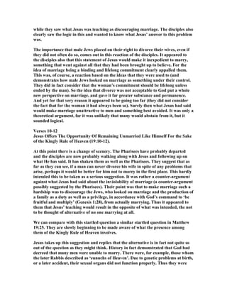 while they saw what Jesus was teaching as discouraging marriage. The disciples also
clearly saw the logic in this and wanted to know what Jesus’ answer to this problem
was.
The importance that male Jews placed on their right to divorce their wives, even if
they did not often do so, comes out in this reaction of the disciples. It appeared to
the disciples also that this statement of Jesus would make it inexpedient to marry,
something that went against all that they had been brought up to believe. For the
idea of marriage being a binding and lifelong commitment clearly appalled them.
This was, of course, a reaction based on the ideas that they were used to (and
demonstrates how male Jews looked on marriage as something under their control.
They did in fact consider that the woman’s commitment should be lifelong unless
ended by the man). So the idea that divorce was not acceptable to God put a whole
new perspective on marriage, and gave it far greater substance and permanence.
And yet for that very reason it appeared to be going too far (they did not consider
the fact that for the woman it had always been so). Surely then what Jesus had said
would make marriage unattractive to men and something best avoided. It was only a
theoretical argument, for it was unlikely that many would abstain from it, but it
sounded logical.
Verses 10-12
Jesus Offers The Opportunity Of Remaining Unmarried Like Himself For the Sake
of the Kingly Rule of Heaven (19:10-12).
At this point there is a change of scenery. The Pharisees have probably departed
and the disciples are now probably walking along with Jesus and following up on
what He has said. It has shaken them as well as the Pharisees. They suggest that as
far as they can see, if a man can never divorce his wife in spite of any problems that
arise, perhaps it would be better for him not to marry in the first place. This hardly
intended this to be taken as a serious suggestion. It was rather a counter-argument
against what Jesus had said about the inviolability of marriage (a counter-argument
possibly suggested by the Pharisees). Their point was that to make marriage such a
hardship was to discourage the Jews, who looked on marriage and the production of
a family as a duty as well as a privilege, in accordance with God’s command to ‘be
fruitful and multiply’ (Genesis 1:28), from actually marrying. Thus it appeared to
them that Jesus’ teaching would result in the opposite of what was intended, the not
to be thought of alternative of no one marrying at all.
We can compare with this startled question a similar startled question in Matthew
19:25. They are slowly beginning to be made aware of what the presence among
them of the Kingly Rule of Heaven involves.
Jesus takes up this suggestion and replies that the alternative is in fact not quite so
out of the question as they might think. History in fact demonstrated that God had
decreed that many men were unable to marry. There were, for example, those whom
the later Rabbis described as ‘eunuchs of Heaven’. Due to genetic problems at birth,
or a later accident, their sexual organs did not function properly. Thus they were
 