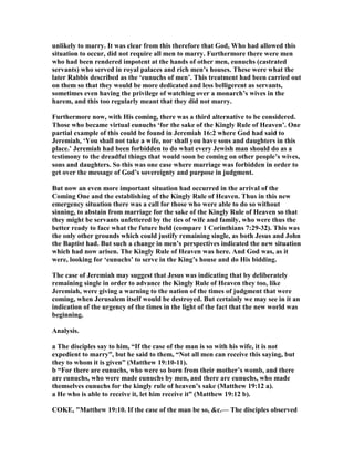 unlikely to marry. It was clear from this therefore that God, Who had allowed this
situation to occur, did not require all men to marry. Furthermore there were men
who had been rendered impotent at the hands of other men, eunuchs (castrated
servants) who served in royal palaces and rich men’s houses. These were what the
later Rabbis described as the ‘eunuchs of men’. This treatment had been carried out
on them so that they would be more dedicated and less belligerent as servants,
sometimes even having the privilege of watching over a monarch’s wives in the
harem, and this too regularly meant that they did not marry.
Furthermore now, with His coming, there was a third alternative to be considered.
Those who became virtual eunuchs ‘for the sake of the Kingly Rule of Heaven’. One
partial example of this could be found in Jeremiah 16:2 where God had said to
Jeremiah, ‘You shall not take a wife, nor shall you have sons and daughters in this
place.’ Jeremiah had been forbidden to do what every Jewish man should do as a
testimony to the dreadful things that would soon be coming on other people’s wives,
sons and daughters. So this was one case where marriage was forbidden in order to
get over the message of God’s sovereignty and purpose in judgment.
But now an even more important situation had occurred in the arrival of the
Coming One and the establishing of the Kingly Rule of Heaven. Thus in this new
emergency situation there was a call for those who were able to do so without
sinning, to abstain from marriage for the sake of the Kingly Rule of Heaven so that
they might be servants unfettered by the ties of wife and family, who were thus the
better ready to face what the future held (compare 1 Corinthians 7:29-32). This was
the only other grounds which could justify remaining single, as both Jesus and John
the Baptist had. But such a change in men’s perspectives indicated the new situation
which had now arisen. The Kingly Rule of Heaven was here. And God was, as it
were, looking for ‘eunuchs’ to serve in the King’s house and do His bidding.
The case of Jeremiah may suggest that Jesus was indicating that by deliberately
remaining single in order to advance the Kingly Rule of Heaven they too, like
Jeremiah, were giving a warning to the nation of the times of judgment that were
coming, when Jerusalem itself would be destroyed. But certainly we may see in it an
indication of the urgency of the times in the light of the fact that the new world was
beginning.
Analysis.
a The disciples say to him, “If the case of the man is so with his wife, it is not
expedient to marry”, but he said to them, “ ot all men can receive this saying, but
they to whom it is given” (Matthew 19:10-11).
b “For there are eunuchs, who were so born from their mother’s womb, and there
are eunuchs, who were made eunuchs by men, and there are eunuchs, who made
themselves eunuchs for the kingly rule of heaven’s sake (Matthew 19:12 a).
a He who is able to receive it, let him receive it” (Matthew 19:12 b).
COKE, "Matthew 19:10. If the case of the man be so, &c.— The disciples observed
 