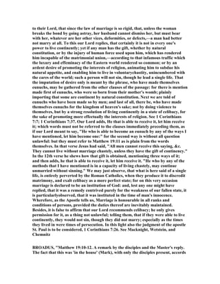 to their Lord, that since the law of marriage is so rigid, that, unless the woman
breaks the bond by going astray, her husband cannot dismiss her, but must bear
with her, whatever are her other vices, deformities, or defects,—a man had better
not marry at all. To this our Lord replies, that certainly it is not in every one's
power to live continently; yet if any man has the gift, whether by natural
constitution, or by the injury of human force used upon him, which has rendered
him incapable of the matrimonial union,—according to that infamous traffic which
the luxury and effeminacy of the Eastern world rendered so common; or by an
ardent desire of promoting the interests of religion, animating him to subdue his
natural appetite, and enabling him to live in voluntarychastity, unincumbered with
the cares of the world; such a person will not sin, though he lead a single life. That
the imputation of desire only is meant by the phrase, who have made themselves
eunuchs, may be gathered from the other clauses of the passage: for there is mention
made first of eunuchs, who were so born from their mother's womb; plainly
importing that some are continent by natural constitution. ext we are told of
eunuchs who have been made so by men; and last of all, there be, who have made
themselves eunuchs for the kingdom of heaven's sake; not by doing violence to
themselves, but by a strong resolution of living continently in a state of celibacy, for
the sake of promoting more effectually the interests of religion. See 1 Corinthians
7:7; 1 Corinthians 7:37. Our Lord adds, He that is able to receive it, let him receive
it; which words must not be referred to the clauses immediately preceding them, as
if our Lord meant to say, "He who is able to become an eunuch by any of the ways I
have mentioned, let him become one:" for the second way is without all question
unlawful: but they must refer to Matthew 19:11 as is plain from the words
themselves. In that verse Jesus had said, "All men cannot receive this saying, &c.
They cannot live without marriage chastely, unless they have the gift of continency."
In the 12th verse he shews how that gift is obtained, mentioning three ways of it;
and then adds, he that is able to receive it, let him receive it. "He who by any of the
methods that I have mentioned is in a capacity of living chastely, may continue
unmarried without sinning." We may just observe, that what is here said of a single
life, is entirely perverted by the Roman Catholics, when they produce it to discredit
matrimony, and exalt celibacy as a more perfect state; for on this very occasion
marriage is declared to be an institution of God: and, lest any one might have
replied, that it was a remedy contrived purely for the weakness of our fallen state, it
is particularlyobserved, that it was instituted in the time of man's innocence.
Wherefore, as the Apostle tells us, Marriage is honourable in all ranks and
conditions of persons, provided the duties thereof are inevitably maintained.
Besides, it is false to affirm that our Lord recommends celibacy; he only gives
permission for it, as a thing not unlawful; telling them, that if they were able to live
continently, they would not sin, though they did not marry; especially as the times
they lived in were times of persecution. In this light also the judgment of the apostle
St. Paul is to be considered, 1 Corinthians 7:26. See Macknight, Wetstein, and
Chemnitz
BROADUS, "Matthew 19:10-12. A remark by the disciples and the Master's reply.
The fact that this was 'in the house' (Mark), with only the disciples present, accords
 