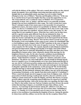 well with the delicacy of the subject. This naive remark shows that even they shared
largely the popular views and feelings concerning marriage and divorce, and
thought that as an indissoluble union, marriage was to be avoided. Similar
(Plumptre) is the view of Milton's "Doctrine and Discipline of Divorce." If the case
be so, and the form of expression implies that they accept the supposition as true.
The word rendered 'case' is rendered 'cause' in Matthew 19:3. It seems here
necessarily to mean 'case' or 'matter,' and this sense is very generally accepted,
though it has not been established by other usage. The Latin versions have causa.
Meyer's attempt to make it here mean cause is not successful. It is not good (or
expedient) to marry, the term rendered 'it is profitable' in Matthew 18:6, Matthew
5:29 f.; see also in 1 Corinthians 6:12, 1 Corinthians 10:23. Our Lord's reply is that
marriage is some times not expedient. All men cannot receive this saying, viz., the
saying that it is not expedient to marry. What they have said is true in some cases,
and for a special reason, quite different from the one intimated by them. To
understand 'this saying' as his own saying, that marriage is indissoluble, would
make the Saviour contradict his own argument, for he had argued from the divine
purpose in the creation of man. 'Receive' does not here mean to accept as true, but
the peculiar Greek word signifies to have space in one's nature for somethingâ€”like
a vessel holding so much, compare John 21:25â€”sometimes in the sense of capacity
to know (Lid. and Scott), here in the sense of capacity to act out. ' ot all men have
room (capacity) for this saying.' The capacity depends on physiological constitution
and general temperament, making it practicable to be happy and useful without
marriage. Some men are naturally disqualified for marriage, and others have been
disqualified by human action. Some voluntarily abstain from marriage for the
kingdom of heaven's sake, for the sake of greater usefulness in-proclaiming its
truths and promoting its establishment. Some Rabbinical writers also use the
phrase, "made themselves eunuchs," as a figure for voluntary and entire sexual
abstinence. The phrase was, and would still be, natural enough in Oriental speech,
however repulsive to us. It would probably never have been understood literally by
any one, but for well known practices among some heathen devotees in Asia Minor
and elsewhere. Origen took it literally in his youth and acted upon it, but interprets
it altogether spiritually in his commentary on this passage.â€”The Jewish feeling
regarded marriage as universally desirable; Jesus says that for some persons it is
best to abstain. He thus distinctly intimates that celibacy may give great advantages
in promoting Christianity, as the Apostle Paul afterwards urged in 1 Corinthians 7.
Where a man feels deeply moved to engage in some form of religious work, with the
prosecution of which marriage would greatly interfere, then it is well if he can be
willing to remain unmarried. So John the Baptist, and Paul. But Paul by no means
pressed celibacy upon all, recognizing natural differences in regard to it, and full
liberty of personal decision. And so the Saviour did, even repeating, He that is able,
etc. Observe that neither Jesus nor Paul nor Scripture anywhere favours the ascetic
notion that marriage is impure, or essentially less pure than celibacy; on the
contrary, "Let marriage be had in honour among all", (Hebrews 13:4, Rev. Ver.)
and it was false teachers of the worst type who were in later times "forbidding to
marry." (1 Timothy 4:1-3) The question is not of a more or less holy slate, but of
greater or less usefulness, in promoting the kingdom of heaven. Among the apostles
to whom Jesus said this, celibacy was not the rule, but the exception. Simon Peter
 