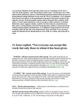 was married, (Matthew 8:14) and when Paul wrote (1 Corinthians 9:5 ff., R.V.),
"the rest of the apostles," and "the brethren of the Lord," carried their wives with
them in their missionary journeys. Paul himself remained unmarried for the sake of
giving himself without hindrance to his work.â€”The (1 Corinthians 7:32 f.) Romish
rule of universal celibacy in the priesthood occasioned a Protestant reaction to the
opposite extreme. Protestant public opinion almost demands that a minister shall
marry. Yet how much missionary work, in savage or sickly countries, or in home
fields that cannot support a family, could be far better done by unmarried men.
How many a young minister cuts short his preparatory studies, or prosecutes them
amid great interruption and hindrance, or is obliged to begin pastoral work in too
exacting a field, for the sake of an unnecessarily early marriage. Every one must
decide for himself; but he should decide in view of life as a whole, and of the life to
come.
11 Jesus replied, “ ot everyone can accept this
word, but only those to whom it has been given.
BAR ES, "All men cannot receive this saying - The minds of people are not
prepared for this. This saying evidently means what the disciples had just said that it was
good for a man not to marry. It might be good in certain circumstances - in times of
persecution and trial, or for the sake of laboring in the cause of religion without the care
and burden of a family. It might be good for many to live, as some of the apostles did,
without marriage, but it was not given to all people, 1Co_7:1, 1Co_7:7,1Co_7:9. To be
married, or unmarried, might be lawful, according to circumstances, 1Co_7:26.
CLARKE, "All - cannot receive this saying - A very wise answer, and well suited
to the present circumstances of the disciples. Neither of the states is condemned. If thou
marry, thou dost well - this is according to the order, will, and commandment of God.
But if thou do not marry, (because of the present necessity, persecution, worldly
embarrassments, or bodily infirmity), thou dost better. See 1Co_7:25.
GILL, "But he said unto them,.... With respect to the inference or conclusion, the
disciples formed from what he had asserted:
all men cannot receive this saying; of their's, that it is not good to marry, but it is
more proper and expedient to live a single life! every man, as the Syriac version renders
it, is not ‫לה‬ ‫,ספק‬ "sufficient", or "fit", for this thing; everyone has not the gift of
 