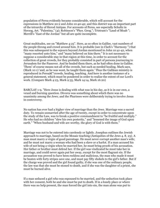 population of Perea evidently became considerable, which will account for the
expressions in Matthew 20:2 and John 10:40-42; and this district was an important part
of the tetrarchy of Herod Antipas. For accounts of Perea, see especially Schultz in
Herzog, Art. "Palestina," (4); Robinson's "Phys. Geog."; Tristram's "Laud of Moab ";
Merrill's "East of the Jordan" but all are quite incomplete.
Great multitudes, see on "Matthew 4:25". Here, as so often in Galilee, vast numbers of
the people throng and crowd around him. It is probable (see in Clark's "Harmony ") that
this was subsequent to the sojourn beyond Jordan mentioned in John 10:41-42, when
"many resorted unto him," and "many believed on him there." It is not necessary to
suppose a considerable stay in that region at this time, in order to account for the
collection of great crowds, for they probably consisted in part of persons journeying to
Jerusalem for the Passover. And he healed them there, as he had often done in Galilee.
'Them' of course means not all of the crowds, but such as needed healing. Mark says,
(Mark 10:1) 'and, as he was wont, he taught them again.' Thus the Galilean ministry is
reproduced in Pereaâ€”crowds, healing, teaching. And here is another instance of a
general statement, which must be pondered in order to realize the extent of our Lord's
work. (Compare Mark 4:23, Mark 9:35, Mark 14:14, Mark 16:20)
BARCLAY 1-9, "Here Jesus is dealing with what was in his day, as it is in our own, a
vexed and burning question. Divorce was something about which there was no
unanimity among the Jews; and the Pharisees were deliberately trying to involve Jesus
in controversy.
No nation has ever had a higher view of marriage than the Jews. Marriage was a sacred
duty. To remain unmarried after the age of twenty, except in order to concentrate upon
the study of the Law, was to break a positive commandment to "be fruitful and multiply."
He who had no children "slew his own posterity," and "lessened the image of God upon
earth." "When husband and wife are worthy, the glory of God is with them."
Marriage was not to be entered into carelessly or lightly. Josephus outlines the Jewish
approach to marriage, based on the Mosaic teaching (Antiquities of the Jews 4. 8. 23). A
man must marry a virgin of good parentage. He must never corrupt another man's wife;
and he must not marry a woman who had been a slave or a harlot. If a man accused his
wife of not being a virgin when he married her, he must bring proofs of his accusation.
Her father or brother must defend her. If the girl was vindicated he must take her in
marriage, and could never again put her away, except for the most flagrant sin. If the
accusation was proved to have been reckless and malicious, the man who made it must
be beaten with forty stripes save one, and must pay fifty shekels to the girl's father. But if
the charge was proved and the girl found guilty, if she was one of the ordinary people,
the law was that she must be stoned to death, and if she was the daughter of a priest, she
must be burned alive.
If a man seduced a girl who was espoused to be married, and the seduction took place
with her consent, both he and she must be put to death. If in a lonely place or where
there was no help present, the man forced the girl into sin, the man alone was put to
 
