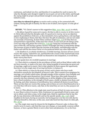continency, and indeed very few; and therefore it is expedient for such to marry; for
what the disciples said, though it might be true in part, yet not in the whole; and though
the saying might be proper and pertinent enough to some persons, yet not to all, and
indeed to none,
save they to whom it is given; to receive such a saying, to live unmarried with
content, having the gift of chastity; for this is not of nature, but of grace: it is the gift of
God.
HE RY, "VI. Christ's answer to this suggestion (Mat_19:11, Mat_19:12), in which,
1. He allows it good for some not to marry; He that is able to receive it, let him receive
it. Christ allowed what the disciples said, It is good not to marry; not as an objection
against the prohibition of divorce, as they intended it, but as giving them a rule (perhaps
no less unpleasing to them), that they who have the gift of continence, and are not under
any necessity of marrying, do best if they continue single (1Co_7:1); for they that are
unmarried have opportunity, if they have but a heart, to care more for the things of the
Lord, how they may please the Lord (1Co_7:32-34). being less encumbered with the
cares of this life, and having a greater vacancy of thought and time to mind better things.
The increase of grace is better than the increase of the family, and fellowship with the
Father and with his Son Jesus Christ is to be preferred before any other fellowship.
2. He disallows it, as utterly mischievous, to forbid marriage, because all men cannot
receive this saying; indeed few can, and therefore the crosses of the married state must
be borne, rather than that men should run themselves into temptation, to avoid them;
better marry than burn.
Christ speaks here of a twofold unaptness to marriage.
(1.) That which is a calamity by the providence of God; such as those labour under who
are born eunuchs, or made so by men, who, being incapable of answering one great end
of marriage, ought not to marry. But to that calamity let them oppose the opportunity
that there is in the single state of serving God better, to balance it.
(2.) That which is a virtue by the grace of God; such is theirs who have made
themselves eunuchs for the kingdom of heaven's sake. This is meant of an unaptness for
marriage, not in body (which some, through mistake of this scripture, have foolishly and
wickedly brought upon themselves), but in mind. Those have thus made themselves
eunuchs who have attained a holy indifference to all the delights of the married state,
have a fixed resolution, in the strength of God's grace, wholly to abstain from them; and
by fasting, and other instances of mortification, have subdued all desires toward them.
These are they that can receive this saying; and yet these are not to bind themselves by a
vow that they will never marry, only that, in the mind they are now in, they purpose not
to marry.
Now, [1.] This affection to the single state must be given of God; for none can receive
it, save they to whom it is given. Note, Continence is a special gift of God to some, and
not to others; and when a man, in the single state, finds by experience that he has this
gift, he may determine with himself, and (as the apostle speaks, 1Co_7:37), stand
steadfast in his heart, having no necessity, but having power over his own will, that he
will keep himself so. But men, in this case, must take heed lest they boast of a false gift,
Pro_25:14.
[2.] The single state must be chosen for the kingdom of heaven's sake; in those who
resolve never to marry, only that they may save charges, or may gratify a morose selfish
humour, or have a greater liberty to serve other lusts and pleasures, it is so far from
 