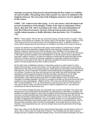 marriage covenant by being present and performing his first wonder at a wedding
in Cana of Galilee. This passage shows that eunuchs were also to be admitted to the
kingdom of heaven. The conversion of the Ethiopian eunuch in Acts 8 is significant
in this context.
COKE, "All - cannot receive this saying - A very wise answer, and well suited to the
present circumstances of the disciples. either of the states is condemned. If thou
marry, thou dost well - this is according to the order, will, and commandment of
God. But if thou do not marry, (because of the present necessity, persecution,
worldly embarrassments, or bodily infirmity), thou dost better. See 1 Corinthians
7:25.
PETT, "Jesus replied, “Not all men can receive this saying, but they to whom it is given.” There
has been much dispute as to whether ‘this saying’ refers to the disciples’ saying in Matthew 19:10,
“if the case of the man is so with his wife, it is not expedient to marry,” or whether it refers to
Jesus’ earlier sayings about the permanence of marriage on the basis of the creation ordinance.
It would not, however be in accordance with Jesus normal method to compromise on straight
teaching and He never elsewhere suggests that the clear teaching of Scripture need not be
followed. Indeed He stresses that it must be followed, and in Matthew 5:18 He speaks with
disapproval of those who compromise on the teaching of the Law. Had He said not all ‘will receive
it’ that might have been possible in line with Matthew 5:18. But He would not have agreed that
they were ‘unable to receive it’. So there can really be no doubt that He would have seen all who
heard Him as able to receive His teaching, especially as it was taken directly from Scripture.
Furthermore on the basis of His reason for teaching in parables He would not have taught it
openly if He had thought that they were unable to receive it.
On the other hand, as Matthew’s intention in citing these words is in order to lead in to what
follows that would seem to solve the problem, for the application of these words must surely be
determined on the basis of the ensuing argument, simply because it was these words that led into
that argument. Thus on that basis ‘this saying’ must be referring to the expediency or otherwise of
not marrying. The idea is that Jesus will now point out that rather than what the disciples have
said being a clinching argument against what He has stated, (His silence as to the matter
indicating that it was nothing of the kind as subsequent generations of disciples would
demonstrate), it does rather certainly hold within it a certain degree of truth, and that is that
marriage is not always expedient, and that it is no longer to be seen as the be all and end all of life
(indeed one day it will disappear - Matthew 22:30). This is the new truth that has been ‘given to
them’ (compare Matthew 13:11), as demonstrated by what they have said. For the idea that a
man did not need to marry, and that not doing so might be expedient for him, was almost as
revolutionary an idea as the previous one.
For to most Jews marriage was seen as a God-given duty as well as a privilege. Thus Jesus was
taking the one case introduced by the Pharisees, the permanence or otherwise of marriage, and
possibly their argument against it, which they considered clinching because marriage was the duty
of all men, and demonstrating that it did indeed justify some men in not marrying, and that the
disciples had therefore rightly gathered from it a truth given to them by God. He is saying that they
are right in suggesting that sometimes, contrary to popular thought, it is not expedient to marry,
and that that is therefore a truth that has been ‘given’ to them (it is as important as that!). And He
then give three examples where it would not be expedient, one brought about by nature (or by
‘Heaven’), one brought about by men, and one brought about by the requirements of the Kingly
Rule of Heaven.
Note Jesus’ stress on the fact that all men cannot receive this saying, but only those to whom it is
‘given’, that is, those under the Kingly Rule of Heaven. The Pharisees and the Jews in general
thought that such a statement was self-evidently wrong. Thus the fact that His disciples now see it
 