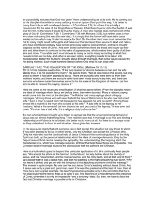 as a possibility indicates that God has ‘given’ them understanding as to its truth. He is pointing out
to His disciples that while for many celibacy is not an option (Paul put it this way, ‘it is better to
marry than to burn with unrelieved desires’ - 1 Corinthians 7:9), for others it is actually a
requirement for the sake of the Kingly Rule of Heaven. It had been true for John the Baptist. It was
true for Him. In the future it would be true for many. A man who marries does not fall short of the
glory of God (1 Corinthians 7:28; 1 Corinthians 7:36 with Romans 3:23), but neither does a man
who does not marry (this was the new idea). It is simply that the former will have extra cares
loaded on him which may hinder his service for God. On the other hand men must remember that
not to marry might result in thoughts and behaviour that rendered their service to God void. Many
who have embraced celibacy have sinned grievously against God and men, and have brought
disgrace on the name of Christ. And even worse sometimes there are those who cover up their
sins and allow them to continue for the sake of appearances, which makes them guilty of all their
sins and more. Thus while each must choose to marry or not to marry according to what God
reveals to him as his duty, and either is an open option, everything needs to be taken into
consideration. Better the ‘burdens’ brought about through marriage, than sinful failure caused by
not being married. Each must therefore decide before God what he can cope with.
BARCLAY 11-12, "THE REALIZATION OF THE IDEAL (Matthew 19:10-12)
19:10-12 His disciples said to him, "If the only reason for divorce between a man and his wife
stands thus, it is not expedient to marry." He said to them, "Not all can receive this saying, but only
those to whom it has been granted to do so. There are eunuchs who were born so from their
mothers' womb; and there are eunuchs who have been made eunuchs by men; and there are
eunuchs who have made themselves eunuchs for the sake of the Kingdom of Heaven. Let him
who is able to receive this saying, receive it."
Here we come to the necessary amplification of what has gone before. When the disciples heard
the ideal of marriage which Jesus set before them, they were daunted. Many a rabbinic saying
would come into the mind of the disciples. The Rabbis had many sayings about unhappy
marriages. "Among those who will never behold the face of Gehinnom is he who has had a bad
wife." Such a man is saved from hell because he has expiated his sins on earth! "Among those
whose life is not life is the man who is ruled by his wife." "A bad wife is like leprosy to her
husband. What is the remedy? Let him divorce her and be cured of his leprosy." It was even laid
down: "If a man has a bad wife, it is a religious duty to divorce her."
To men who had been brought up to listen to sayings like that the uncompromising demand of
Jesus was an almost frightening thing. Their reaction was that, if marriage is so final and binding a
relationship and if divorce is forbidden, it is better not to marry at all, for there is no escape route
as they understood it--from an evil situation. Jesus gives two answers.
(i) He says quite clearly that not everyone can in fact accept this situation but only those to whom
it has been granted to do so. In other words, only the Christian can accept the Christian ethic.
Only the man who has the continual help of Jesus Christ and the continual guidance of the Holy
Spirit can build up the personal relationship which the ideal of marriage demands. Only by the
help of Jesus Christ can he develop the sympathy, the understanding, the forgiving spirit, the
considerate love, which true marriage requires. Without that help these things are impossible. The
Christian ideal of marriage involves the prerequisite that the partners are Christian.
Here is a truth which goes far beyond this particular application of it. We continually hear people
say, "We accept the ethics of the Sermon on the Mount; but why bother about the divinity of
Jesus, and his Resurrection, and his risen presence, and his Holy Spirit, and all that kind of thing?
We accept that he was a good man, and that his teaching is the highest teaching ever given. Why
not leave it at that, and get on with the living out of that teaching and never mind the theology?"
The answer is quite simple. No one can live out Jesus Christ's teaching without Jesus Christ. And
if Jesus was only a great and good man, even if he was the greatest and the best of men, then at
most he is only a great example. His teaching becomes possible only in the conviction that he is
not dead but present here to help us to carry it out. The teaching of Christ demands the presence
of Christ; otherwise it is only an impossible--and a torturing--ideal. So, then, we have to face the
fact that Christian marriage is possible only for Christians.
 
