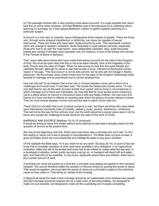 (ii) The passage finishes with a very puzzling verse about eunuchs. It is quite possible that Jesus
said this on some other occasion, and that Matthew puts it here because he is collecting Jesus'
teaching on marriage, for it was always Matthew's custom to gather together teaching on a
particular subject.
A eunuch is a man who is unsexed. Jesus distinguishes three classes of people. There are those
who, through some physical imperfection or deformity, can never be capable of sexual
intercourse. There are those who have been made eunuchs by men. This represents customs
which are strange to western civilization. Quite frequently in royal palaces servants, especially
those who had to do with the royal harem, were deliberately castrated. Also, quite frequently
priests who served in temples were castrated; this, for instance, is true of the priests who served
in the Temple of Diana in Ephesus.
Then Jesus talks about those who have made themselves eunuchs for the sake of the Kingdom
of God. We must be quite clear that this is not to be taken literally. One of the tragedies of the
early Church was the case of Origen. When he was young he took this text quite literally and
castrated himself, although he came to see that he was in error. Clement of Alexandria comes
nearer it. He says, "The true eunuch is not he who cannot, but he who will not indulge in fleshly
pleasures." By this phrase Jesus meant those who for the sake of the Kingdom deliberately bade
farewell to marriage and to parenthood and to human physical love.
How can that be? It can happen that a man has to choose between some call to which he is
challenged and human love. It has been said, "He travels the fastest who travels alone." A man
may feel that he can do the work of some terrible slum parish only by living in circumstances in
which marriage and a home are impossible. He may feel that he must accept some missionary
call to a place where he cannot in conscience take a wife and beget children. He may even find
that he is in love and then is offered an exacting task which the person he loves refuses to share.
Then he must choose between human love and the task to which Christ calls him.
Thank God it is not often that such a choice comes to a man; but there are those who have taken
upon themselves voluntarily vows of chastity, celibacy, purity, poverty, abstinence, continence.
That will not be the way for the ordinary man, but the world would be a poorer place were it not for
those who accept the challenge to travel alone for the sake of the work of Christ.
MARRIAGE AND DIVORCE (Matthew 19:10-12 continued)
It would be wrong to leave this matter without some attempt to see what it actually means for the
question of divorce at the present time.
We may at the beginning note this. What Jesus laid down was a principle and not a law. To turn
this saying of Jesus into a law is gravely to misunderstand it. The Bible does not give us laws; it
gives principles which we must prayerfully and intelligently apply to any given situation.
Of the Sabbath the Bible says, "In it you shall not do any work" (Exodus 20:10). In point of fact we
know that a complete cessation of work was never possible in any civilization. In an agricultural
civilization cattle had still to be tended and cows had to be milked no matter what the day was. In
a developed civilization certain public services must go on, or transport will stand still and water,
light, and heat will not be available. In any home, especially where there are children, there has to
be a certain amount of work.
A principle can never be quoted as a final law; a principle must always be applied to the individual
situation. We cannot therefore settle the question of divorce simply by quoting the words of Jesus.
That would be legalism; we must take the words of Jesus as a principle to apply to the individual
cases as they meet us. That being so, certain truths emerge.
(i) Beyond all doubt the ideal is that marriage should be an indissoluble union between two people,
and that marriage should be entered into as a total union of two personalities, not designed to
make one act possible, but designed to make all life a satisfying and mutually completing
 