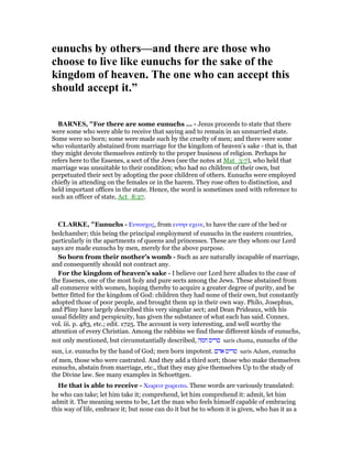 eunuchs by others—and there are those who
choose to live like eunuchs for the sake of the
kingdom of heaven. The one who can accept this
should accept it.”
BAR ES, "For there are some eunuchs ... - Jesus proceeds to state that there
were some who were able to receive that saying and to remain in an unmarried state.
Some were so born; some were made such by the cruelty of men; and there were some
who voluntarily abstained from marriage for the kingdom of heaven’s sake - that is, that
they might devote themselves entirely to the proper business of religion. Perhaps he
refers here to the Essenes, a sect of the Jews (see the notes at Mat_3:7), who held that
marriage was unsuitable to their condition; who had no children of their own, but
perpetuated their sect by adopting the poor children of others. Eunuchs were employed
chiefly in attending on the females or in the harem. They rose often to distinction, and
held important offices in the state. Hence, the word is sometimes used with reference to
such an officer of state, Act_8:27.
CLARKE, "Eunuchs - Ευνουχος, from ευνην εχειν, to have the care of the bed or
bedchamber; this being the principal employment of eunuchs in the eastern countries,
particularly in the apartments of queens and princesses. These are they whom our Lord
says are made eunuchs by men, merely for the above purpose.
So born from their mother’s womb - Such as are naturally incapable of marriage,
and consequently should not contract any.
For the kingdom of heaven’s sake - I believe our Lord here alludes to the case of
the Essenes, one of the most holy and pure sects among the Jews. These abstained from
all commerce with women, hoping thereby to acquire a greater degree of purity, and be
better fitted for the kingdom of God: children they had none of their own, but constantly
adopted those of poor people, and brought them up in their own way. Philo, Josephus,
and Pliny have largely described this very singular sect; and Dean Prideaux, with his
usual fidelity and perspicuity, has given the substance of what each has said. Connex.
vol. iii. p. 483, etc.; edit. 1725. The account is very interesting, and well worthy the
attention of every Christian. Among the rabbins we find these different kinds of eunuchs,
not only mentioned, but circumstantially described, ‫חמה‬ ‫סריס‬ saris chama, eunuchs of the
sun, i.e. eunuchs by the hand of God; men born impotent. ‫אדם‬ ‫סריס‬ saris Adam, eunuchs
of men, those who were castrated. And they add a third sort; those who make themselves
eunuchs, abstain from marriage, etc., that they may give themselves Up to the study of
the Divine law. See many examples in Schoettgen.
He that is able to receive - Χωρειν χωρειτω. These words are variously translated:
he who can take; let him take it; comprehend, let him comprehend it: admit, let him
admit it. The meaning seems to be, Let the man who feels himself capable of embracing
this way of life, embrace it; but none can do it but he to whom it is given, who has it as a
 