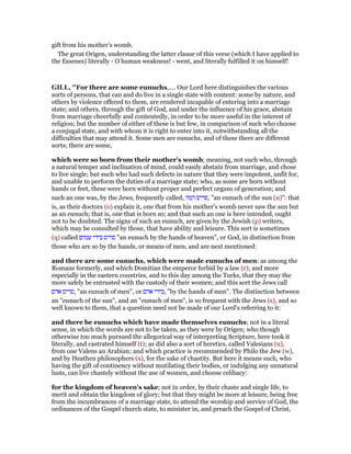 gift from his mother’s womb.
The great Origen, understanding the latter clause of this verse (which I have applied to
the Essenes) literally - O human weakness! - went, and literally fulfilled it on himself!
GILL, "For there are some eunuchs,.... Our Lord here distinguishes the various
sorts of persons, that can and do live in a single state with content: some by nature, and
others by violence offered to them, are rendered incapable of entering into a marriage
state; and others, through the gift of God, and under the influence of his grace, abstain
from marriage cheerfully and contentedly, in order to be more useful in the interest of
religion; but the number of either of these is but few, in comparison of such who choose
a conjugal state, and with whom it is right to enter into it, notwithstanding all the
difficulties that may attend it. Some men are eunuchs, and of these there are different
sorts; there are some,
which were so born from their mother's womb; meaning, not such who, through
a natural temper and inclination of mind, could easily abstain from marriage, and chose
to live single; but such who had such defects in nature that they were impotent, unfit for,
and unable to perform the duties of a marriage state; who, as some are born without
hands or feet, these were born without proper and perfect organs of generation; and
such an one was, by the Jews, frequently called, ‫המה‬ ‫,סריס‬ "an eunuch of the sun (n)": that
is, as their doctors (o) explain it, one that from his mother's womb never saw the sun but
as an eunuch; that is, one that is born so; and that such an one is here intended, ought
not to be doubted. The signs of such an eunuch, are given by the Jewish (p) writers,
which may be consulted by those, that have ability and leisure. This sort is sometimes
(q) called ‫שמים‬ ‫בידי‬ ‫סריס‬ "an eunuch by the hands of heaven", or God, in distinction from
those who are so by the hands, or means of men, and are next mentioned:
and there are some eunuchs, which were made eunuchs of men: as among the
Romans formerly, and which Domitian the emperor forbid by a law (r); and more
especially in the eastern countries, and to this day among the Turks, that they may the
more safely be entrusted with the custody of their women; and this sort the Jews call
‫אדם‬ ‫,סריס‬ "an eunuch of men", or ‫אדם‬ ‫,בידי‬ "by the hands of men". The distinction between
an "eunuch of the sun", and an "eunuch of men", is so frequent with the Jews (s), and so
well known to them, that a question need not be made of our Lord's referring to it:
and there be eunuchs which have made themselves eunuchs; not in a literal
sense, in which the words are not to be taken, as they were by Origen; who though
otherwise too much pursued the allegorical way of interpreting Scripture, here took it
literally, and castrated himself (t); as did also a sort of heretics, called Valesians (u),
from one Valens an Arabian; and which practice is recommended by Philo the Jew (w),
and by Heathen philosophers (x), for the sake of chastity. But here it means such, who
having the gift of continency without mutilating their bodies, or indulging any unnatural
lusts, can live chastely without the use of women, and choose celibacy:
for the kingdom of heaven's sake; not in order, by their chaste and single life, to
merit and obtain the kingdom of glory; but that they might be more at leisure, being free
from the incumbrances of a marriage state, to attend the worship and service of God, the
ordinances of the Gospel church state, to minister in, and preach the Gospel of Christ,
 
