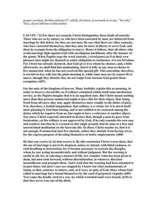 proper vocation, let him embrace it”; which, of course, is as much as to say - “he only.”
Thus, all are left free in this matter.
CALVI , "12.For there are eunuchs Christ distinguishes three kinds of eunuchs
Those who are so by nature, or who have been castrated by men, are debarred from
marriage by this defect, for they are not men. He says that there are other eunuchs,
who have castrated themselves, that they may be more at liberty to serve God; and
these he exempts from the obligation to marry. Hence it follows, that all others who
avoid marriage fight against God with sacrilegious hardihood, after the manner of
the giants. When Papists urge the word castrate, ( εὐνοῦχισαν) as if at their own
pleasure men might lay themselves under obligation to continence, it is too frivolous.
For Christ has already declared, that God gives it to whom he chooses; and, a little
afterwards, we shall find him maintaining, that it is folly in any man to choose to
live unmarried, when he has not received this special gift. This castration, therefore,
is not left to free will; but the plain meaning is, while some men are by nature fit to
marry, though they abstain, they do not tempt God, because God grants them
exemption. (607)
For the sake of the kingdom of heaven. Many foolishly explain this as meaning, in
order to deserve eternal life; as if celibacy contained within itself some meritorious
service, as the Papists imagine that it is an angelical state. But Christ meant nothing
more than that persons unmarried ought to have this for their object, that, being
freed from all cares, they may apply themselves more readily to the duties of piety.
It is, therefore, a foolish imagination, that celibacy is a virtue; for it is not in itself
more pleasing to God than fasting, and is not entitled to be reckoned among the
duties which he requires from us, but ought to have a reference to another object.
ay more, Christ expressly intended to declare that, though a man be pure from
fornication, yet his celibacy is not approved by God, if he only consults his own ease
and comfort, but that he is excused on this single ground, that he aims at a free and
unrestrained meditation on the heavenly life. In short, Christ teaches us, that it is
not enough, if unmarried men live chastely, unless they abstain from having wives,
for the express purpose of devoting themselves to better employments. (608)
He that can receive it, let him receive it. By this conclusion Christ warns them, that
the use of marriage is not to be despised, unless we intend, with blind rashness, to
rush headlong to destruction: for it became necessary to restrain the disciples,
whom he saw acting inconsiderately and without judgment. But the warning is
useful to all; for, in selecting a manner of life, few consider what has been given to
them, but men rush forward, without discrimination, in whatever direction
inconsiderate zeal prompts them. And I wish that the warning had been attended to
in past times; but men’s ears are stopped by I know not what enchantments of
Satan, so that, contrary to nature, and, at it were, in spite of God, those whom God
called to marriage have bound themselves by the cord of perpetual virginity (609)
ext came the deadly cord of a vow, by which wretched souls were bound, (610) so
that they never rose out of the ditch.
 