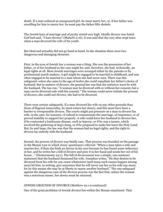 death. If a man seduced an unespoused girl, he must marry her, or, if her father was
unwilling for him to marry her, he must pay the father fifty shekels.
The Jewish laws of marriage and of purity aimed very high. Ideally divorce was hated.
God had said, "I hate divorce" (Malachi 2:16). It was said that the very altar wept tears
when a man divorced the wife of his youth.
But ideal and actuality did not go hand in hand. In the situation there were two
dangerous and damaging elements.
First, in the eyes of Jewish law a woman was a thing. She was the possession of her
father, or of her husband as the case might be; and, therefore, she had, technically, no
legal rights at all. Most Jewish marriages were arranged either by the parents or by
professional match-makers. A girl might be engaged to be married in childhood, and was
often engaged to be married to a man whom she had never seen. There was this
safeguard--when she came to the age of twelve she could repudiate her father's choice of
husband. But in matters of divorce, the general law was that the initiative must lie with
the husband. The law ran: "A woman may be divorced with or without her consent, but a
man can be divorced only with his consent." The woman could never initiate the process
of divorce; she could not divorce, she had to be divorced.
There were certain safeguards. If a man divorced his wife on any other grounds than
those of flagrant immorality, he must return her dowry; and this must have been a
barrier to irresponsible divorce. The courts might put pressure on a man to divorce his
wife, in the case, for instance, of refusal to consummate the marriage, of impotence, or of
proved inability to support her properly. A wife could force her husband to divorce her,
if he contracted a loathsome disease, such as leprosy, or if he was a tanner, which
involved the gathering of dog's dung, or if he proposed to make her leave the Holy Land.
But, by and large, the law was that the woman had no legal rights, and the right to
divorce lay entirely with the husband.
Second, the process of divorce was fatally easy. That process was founded on the passage
in the Mosaic Law to which Jesus' questioners referred: "When a man takes a wife and
marries her, if then she finds no favour in his eyes because he has found some indecency
in her, and he writes her a bill of divorce and puts it in her hand and sends her out of his
house..." (Deuteronomy 24:1). The bill of divorcement was a simple, one-sentence
statement that the husband dismissed his wife. Josephus writes, "He that desires to be
divorced from his wife for any cause whatsoever (and many such causes happen among
men) let him, in writing, give assurance that he will never use her as his wife any more;
for by this means she may be at liberty to marry another husband." The one safeguard
against the dangerous ease of the divorce process was the fact that, unless the woman
was a notorious sinner, her dowry must be returned.
JEWISH GROUNDS OF DIVORCE (Matthew 19:1-9 continued)
One of the great problems of Jewish divorce lies within the Mosaic enactment. That
 