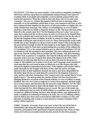 ELLICOTT, "(12) There are some eunuchs.—The words are singularly startling in
their form, and bear upon them an unmistakable stamp of being a true report of
teaching which, in its depth and originality, went beyond the grasp of those who
heard and reported it. What they teach is, that only those who are in some sense
“eunuchs,” who are, i.e., without the impulses that lead men to marriage, either
naturally, or by the mutilation which then, as now, was common in the East, or who
have conquered those impulses by the power of self-consecration to a higher life, can
safely abstain from marriage. The celibacy of self-indulgence, or even of selfish
prudence, tends but too fatally to impurity of heart or life. The man who thus makes
himself as the eunuch, must do it “for the kingdom of heaven’s sake,” not, as too
many have understood the words to mean, in order to win heaven for himself (that
aim is not excluded, but it must not be the only or chief motive), but for the sake of
all that the kingdom of heaven implies, in order to enlarge its range, and more
effectually to bring the souls of men to receive it. Those who heard the words could
hardly fail, as they thought over them, to look on their Master’s life as having been
the great perfect example of what He thus taught as to the higher form of holiness.
The motives which St. Paul states as determining his own choice of the celibate life
(1 Corinthians 7:7), or the counsel which he gave to others (1 Corinthians 7:32-34),
are identical with this teaching in their principle. They have influenced men in all
ages of the Church, leading them to sacrifice the life of home, with all its blessings,
for their work as pastors or evangelists. The Church of Rome and the founders of
monastic orders were not wrong in their ideal of the highest form of life. Their
mistake lay in enforcing that ideal as a rule on those who had not the power to
realise it. The boldness (as it seems to us) of our Lord’s language seems intended to
teach men that the work must be done as effectively as if, like Origen, they had
obeyed the implied commandment in its letter. If the impulses still remain; if life is
made miserable by the struggle with them; if they taint the soul by not being
allowed to flow in their legitimate channel, the man is, ipso facto, disqualified for
the loftier ideal. He has not made himself a eunuch for the kingdom of heaven’s
sake, and he is therefore among those who “cannot receive the saying” that it “is not
good to marry.” On such grounds the conduct of those who have married after
pledging themselves, as priests of the Church of Rome, to vows of celibacy is amply
justified. The vows were such as ought never to have been imposed, and men ought
never to have taken, and therefore, like the tetrarch’s oath (Matthew 14:7-9), when
they were distinctly found to clash with the higher law of ature, and to narrow
what God had left free, their obligatory power ceased. The case of the monk who
enters deliberately into an order of which celibacy is a condition, may seem at first
to stand on a different footing; but here, also, though celibacy may legitimately be
made a condition of continuing to belong to an order, the vow of a lifelong celibacy
must be held to have been such as men had no right either to impose or take, and
therefore as binding only so long as a man chooses to continue a member of the
society which requires it.
COKE, "Eunuchs - Ευνουχος, from ευνην εχειν, to have the care of the bed or
bedchamber; this being the principal employment of eunuchs in the eastern
countries, particularly in the apartments of queens and princesses. These are they
whom our Lord says are made eunuchs by men, merely for the above purpose.
 