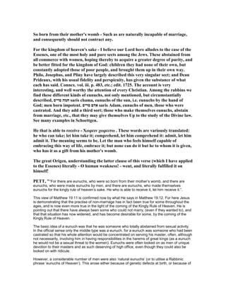 So born from their mother's womb - Such as are naturally incapable of marriage,
and consequently should not contract any.
For the kingdom of heaven's sake - I believe our Lord here alludes to the case of the
Essenes, one of the most holy and pure sects among the Jews. These abstained from
all commerce with women, hoping thereby to acquire a greater degree of purity, and
be better fitted for the kingdom of God: children they had none of their own, but
constantly adopted those of poor people, and brought them up in their own way.
Philo, Josephus, and Pliny have largely described this very singular sect; and Dean
Prideaux, with his usual fidelity and perspicuity, has given the substance of what
each has said. Connex. vol. iii. p. 483, etc.; edit. 1725. The account is very
interesting, and well worthy the attention of every Christian. Among the rabbins we
find these different kinds of eunuchs, not only mentioned, but circumstantially
described, ‫סריס‬ ‫חמה‬ saris chama, eunuchs of the sun, i.e. eunuchs by the hand of
God; men born impotent. ‫סריס‬ ‫אדם‬ saris Adam, eunuchs of men, those who were
castrated. And they add a third sort; those who make themselves eunuchs, abstain
from marriage, etc., that they may give themselves Up to the study of the Divine law.
See many examples in Schoettgen.
He that is able to receive - Χωρειν χωρειτω . These words are variously translated:
he who can take; let him take it; comprehend, let him comprehend it: admit, let him
admit it. The meaning seems to be, Let the man who feels himself capable of
embracing this way of life, embrace it; but none can do it but he to whom it is given,
who has it as a gift from his mother's womb.
The great Origen, understanding the latter clause of this verse (which I have applied
to the Essenes) literally - O human weakness! - went, and literally fulfilled it on
himself!
PETT, "“For there are eunuchs, who were so born from their mother’s womb, and there are
eunuchs, who were made eunuchs by men, and there are eunuchs, who made themselves
eunuchs for the kingly rule of heaven’s sake. He who is able to receive it, let him receive it.”.
This view of Matthew 19:11 is confirmed now by what He says in Matthew 19:12. For here Jesus
is demonstrating that the practise of non-marriage has in fact been true for some throughout the
ages, and is now even more true in the light of the coming of the Kingly Rule of Heaven. He is
pointing out that there have always been some who could not marry, (even if they wanted to), and
that that situation has now widened, and has become desirable for some, by the coming of the
Kingly Rule of Heaven.
The basic idea of a eunuch was that he was someone who totally abstained from sexual activity.
In the official sense only the middle type was a eunuch, for a eunuch was someone who had been
castrated so that his whole attention would be concentrated on serving his master, often, although
not necessarily, involving him in having responsibilities in the harems of great kings (as a eunuch
he would not be a sexual threat to the women). Eunuchs were often looked on as men of unique
devotion to their masters and as such deserving of high office, even though they could also be
looked on with ridicule.
However, a considerable number of men were also ‘natural eunuchs’ (or to utilise a Rabbinic
phrase ‘eunuchs of Heaven’). This arose either because of genetic defects at birth, or because of
 
