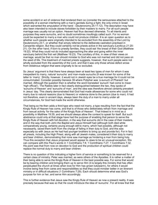 some accident or act of violence that rendered them so (consider the seriousness attached to the
possibility of a woman interfering with a man’s genitals during a fight, the only crime in Israel
which warranted the amputation of the hand - Deuteronomy 25:11-12). The description may have
also been intended to include slaves forbidden by their masters to marry. For all such people
marriage was usually not an option. Heaven had thus decreed otherwise. To all intents and
purposes they were eunuchs, and no doubt sometimes insultingly called such. For no woman
could be expected to marry a man who could not produce children. It is an open question as to
whether such people were originally intended to be excluded from the assembly of the Lord by
Deuteronomy 23:1, or whether that simply referred to the deliberate castration practised in
Canaanite religion. But they could certainly not be priests active in the sanctuary (Leviticus 21:20-
21). On the other hand, if born to priestly families, they could eat ‘the bread of their God (Matthew
19:22). What they could not do included approaching the altar and going within the inner
sanctuary behind the first veil (Matthew 19:23). The corollary of this, in view of their views on
marriage, would be that no man should minister to God who was not married and did not pass on
the seed of life. This treatment of maimed priests suggests, however, that such people were not
wholly excluded from the assembly of the Lord, and that it was only those whose defect arose
from idolatrous religion that were originally to be so excluded.
So Jesus’ argument is that there have always been at least two types of men for whom it was
inexpedient to marry, natural ‘eunuchs’ and man-made eunuchs (It was known for some of the
latter to ‘marry’. Strictly, however, it would not in Jewish eyes be a true marriage for it could not be
consummated. Consider possibly Genesis 39 where Potiphar was ‘a eunuch of Pharaoh’ but
married. Although the question then is whether the word translated ‘eunuch’ had come to mean
‘high official’). The Rabbis later in fact clearly distinguished between the two, they spoke of
‘eunuchs of Heaven’ and ‘eunuchs of man’, and the idea was therefore almost certainly prevalent
in Jesus’ day. This clearly demonstrated that God had made allowances for some who could not
marry due to natural reasons (due to Heaven) or violence done to the person (due to man). It had
not therefore, even in ancient days, always been the duty of a man to marry under all
circumstances, for God had made the world otherwise.
That being so He then adds a third type who need not marry, a type resulting from the fact that the
Kingly Rule of Heaven has come, and that is of those who deliberately refrain from marriage and
from sexual activity ‘for the sake of the Kingly Rule of Heaven’. That indeed is in mind as a
possibility in Matthew 19:29, and we should always allow the context to speak for itself. But such
abstinence could only at that stage have had the purpose of enabling that person to serve the
Kingly Rule of Heaven with full devotion, in the way that eunuchs did in the case of their masters,
and in the way that both John the Baptist and Jesus Himself had (although both died while
comparatively young, certainly young enough still to marry, which had possibly, although not
necessarily, saved them both from the charge of failing in their duty to God, and this was
especially so with Jesus as He had had younger brothers to bring up and provide for). For in fact
all priests, including the High Priest, along with all Jewish males, considered it their duty to marry
and bear children, demonstrating that none saw marriage as hindering a man from being holy.
Thus this exception that Jesus proposed would appear to Jews to be an unusual exception. We
can compare with this Paul’s words in 1 Corinthians 7:8; 1 Corinthians 7:27; 1 Corinthians 7:32.
His point was that from now on devotion to God and the production of spiritual children could
replace the normal duty to marry and bear children.
There is no question of this indicating a higher form of service or something to be reserved for a
certain class of ministry. Peter was married, as were others of the Apostles. It is rather a matter of
their being able to serve the Kingly Rule of Heaven in the best possible way. For some that would
be by bearing children and bringing them up to serve Him (it is largely this ministry that has often
perpetuated the church at times when love for Him has grown lukewarm), for others it would
involve being free from cares and responsibilities so that they could minister better in an itinerant
ministry or in difficult situations (1 Corinthians 7:29). Each should determine what was God’s
purpose for him or her, and serve Him accordingly.
This is further evidence that Jesus saw the Kingly Rule of Heaven as now a present reality. It was
precisely because that was so that He could introduce the idea of ‘eunuchs’. For all knew that that
 