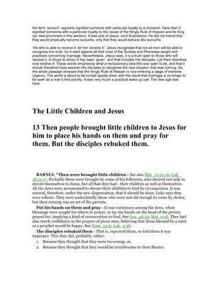 the term ‘eunuch’ regularly signified someone with particular loyalty to a monarch. Here then it
signified someone with a particular loyalty to the cause of the Kingly Rule of Heaven and its King
(an idea prominent in this section). It was one of Jesus’ vivid illustrations. He did not intend that
they would physically become eunuchs, only that they would behave like eunuchs.
‘He who is able to receive it, let him receive it.” Jesus recognises that not all men will be able to
recognise this truth, for it went against all that most of the Scribes and Pharisees taught and
practised concerning marriage. Nevertheless, Jesus says, it is a truth open to those who will
receive it, to those to whom it has been ‘given’, and that includes His disciples. Let them therefore
now receive it. These words emphasise what a revolutionary idea this was seen to be, and that it
should therefore have awoken His disciples to recognise the new situation that was coming. So
the whole passage stresses that the Kingly Rule of Heaven is now entering a stage of extreme
urgency. The world is about to be turned upside down with the result that marriage is no longer to
be seen as a man’s first priority. It was very much a practical wake up call. The new age was
here.
The Little Children and Jesus
13 Then people brought little children to Jesus for
him to place his hands on them and pray for
them. But the disciples rebuked them.
BAR ES, "Then were brought little children - See also Mar_10:13-16; Luk_
18:15-17. Probably these were brought by some of his followers, who desired not only to
devote themselves to Jesus, but all that they had - their children as well as themselves.
All the Jews were accustomed to devote their children to God by circumcision. It was
natural, therefore, under the new dispensation, that it should be done. Luke says they
were infants. They were undoubtedly those who were not old enough to come by choice,
but their coming was an act of the parents.
Put his hands on them and pray - It was customary among the Jews, when
blessings were sought for others in prayer, to lay the hands on the head of the person
prayed for, implying a kind of consecration to God. See Gen_48:14; Mat_9:18. They had
also much confidence in the prayers of pious men, believing that those blessed by a saint
or a prophet would be happy. See Num_22:6; Luk_2:28.
The disciples rebuked them - That is, reproved them, or told them it was
improper. This they did, probably, either:
1. Because they thought that they were too young; or,
2. Because they thought that they would be troublesome to their Master.
 