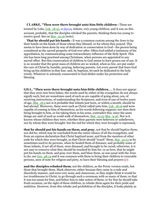 CLARKE, "Then were there brought unto him little children - These are
termed by Luke, Luk_18:15, τα βρεφη, infants, very young children; and it was on this
account, probably, that the disciples rebuked the parents, thinking them too young to
receive good. See on Mar_10:16 (note).
That he should put his hands - It was a common custom among the Jews to lay
their hands on the heads of those whom they blessed, or for whom they prayed. This
seems to have been done by way of dedication or consecration to God - the person being
considered as the sacred property of God ever after. Often God added a testimony of his
approbation, by communicating some extraordinary influence of the Holy Spirit. This
rite has been long practised among Christians, when persons are appointed to any
sacred office. But this consecration of children to God seems to have grown out of use. It
is no wonder that the great mass of children are so wicked, when so few, are put under
the care of Christ by humble, praying, believing parents. Let every parent that fears God
bring up his children in that fear; and, by baptism, let each be dedicated to the holy
trinity. Whatever is solemnly consecrated to God abides under his protection and
blessing.
GILL, "Then were there brought unto him little children,.... It does not appear
that they were new born babes; the words used by either of the evangelists do not always
signify such, but are sometimes used of such as are capable of going alone; yea, of
receiving instructions, of understanding the Scriptures, and even of one of twelve years
of age, Mat_18:2 nor is it probable that infants just born, or within a month, should be
had abroad. Moreover, these were such as Christ called unto him, Luk_18:16 and were
capable of coming to him of themselves, as his words following suppose; nor does their
being brought to him, or his taking them in his arms, contradict this; since the same
things are said of such as could walk of themselves, Mat_12:22 Mar_9:36. Nor is it
known whose children they were, whether their parents were believers or unbelievers,
nor by whom they were brought: but the end for which they were brought is expressed,
that he should put his hands on them, and pray; not that he should baptize them,
nor did he; which may be concluded from the entire silence of all the evangelists; and
from an express declaration that Christ baptized none; and from the mention of other
ends for which they were brought, as that Christ should "touch" them, Mar_10:13 as he
sometimes used to do persons, when he healed them of diseases; and probably some of
those infants, if not all of them, were diseased, and brought to be cured; otherwise, it is
not easy to conceive what they should be touched by him for: or as here, that he might
put his hands on them, and pray over them, and bless them, as was usual with the Jews
to do; see Gen_48:14 and it was common with them to bring their children to venerable
persons, men of note for religion and piety, to have their blessing and prayers (y):
and the disciples rebuked them; not the children, as the Persic version reads, but
those that brought them, Mark observes; either because they came in a rude and
disorderly manner, and were very noisy and clamorous; or they might think it would be
too troublesome to Christ, to go through such a ceremony with so many of them; or that
it was too mean for him, and below him to take notice of them; or for fear he should take
fresh occasion, on the sight of these children, to rebuke them again for their pride and
ambition. However, from this rebuke and prohibition of the disciples, it looks plainly as
 