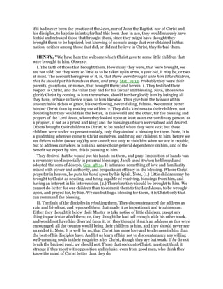 if it had never been the practice of the Jews, nor of John the Baptist, nor of Christ and
his disciples, to baptize infants; for had this been then in use, they would scarcely have
forbid and rebuked those that brought them, since they might have thought they
brought them to be baptized; but knowing of no such usage that ever obtained in that
nation, neither among those that did, or did not believe in Christ, they forbad them.
HE RY, "We have here the welcome which Christ gave to some little children that
were brought to him. Observe,
I. The faith of those that brought them. How many they were, that were brought, we
are not told; but they were so little as to be taken up in arms, a year old, it may be, or two
at most. The account here given of it, is, that there were brought unto him little children,
that he should put his hands on them, and pray, Mat_19:13. Probably they were their
parents, guardians, or nurses, that brought them; and herein, 1. They testified their
respect to Christ, and the value they had for his favour and blessing. Note, Those who
glorify Christ by coming to him themselves, should further glorify him by bringing all
they have, or have influence upon, to him likewise. Thus give him the honour of his
unsearchable riches of grace, his overflowing, never-failing, fulness. We cannot better
honour Christ than by making use of him. 2. They did a kindness to their children, not
doubting but they would fare the better, in this world and the other, for the blessing and
prayers of the Lord Jesus, whom they looked upon at least as an extraordinary person, as
a prophet, if not as a priest and king; and the blessings of such were valued and desired.
Others brought their children to Christ, to be healed when they were sick; but these
children were under no present malady, only they desired a blessing for them. Note, It is
a good thing when we come to Christ ourselves, and bring our children to him, before we
are driven to him (as we say) by woe - need; not only to visit him when we are in trouble,
but to address ourselves to him in a sense of our general dependence on him, and of the
benefit we expect by him, this is pleasing to him.
They desired that he would put his hands on them, and pray. Imposition of hands was
a ceremony used especially in paternal blessings; Jacob used it when he blessed and
adopted the sons of Joseph, Gen_48:14. It intimates something of love and familiarity
mixed with power and authority, and bespeaks an efficacy in the blessing. Whom Christ
prays for in heaven, he puts his hand upon by his Spirit. Note, (1.) Little children may be
brought to Christ as needing, and being capable of receiving, blessings from him, and
having an interest in his intercession. (2.) Therefore they should be brought to him. We
cannot do better for our children than to commit them to the Lord Jesus, to be wrought
upon, and prayed for, by him. We can but beg a blessing for them, it is Christ only that
can command the blessing.
II. The fault of the disciples in rebuking them. They discountenanced the address as
vain and frivolous, and reproved them that made it as impertinent and troublesome.
Either they thought it below their Master to take notice of little children, except any
thing in particular ailed them; or, they thought he had toil enough with his other work,
and would not have him diverted from it; or, they thought if such an address as this were
encouraged, all the country would bring their children to him, and they should never see
an end of it. Note, It is well for us, that Christ has more love and tenderness in him than
the best of his disciples have. And let us learn of him not to discountenance any willing
well-meaning souls in their enquiries after Christ, though they are but weak. If he do not
break the bruised reed, we should not. Those that seek unto Christ, must not think it
strange if they meet with opposition and rebuke, even from good men, who think they
know the mind of Christ better than they do.
 