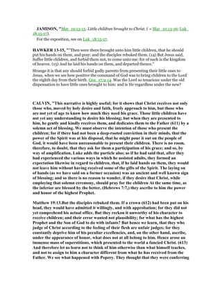 JAMISO , "Mat_19:13-15. Little children brought to Christ. ( = Mar_10:13-16; Luk_
18:15-17).
For the exposition, see on Luk_18:15-17.
HAWKER 13-15, ""Then were there brought unto him little children, that he should
put his hands on them, and pray: and the disciples rebuked them. (14) But Jesus said,
Suffer little children, and forbid them not, to come unto me: for of such is the kingdom
of heaven. (15) And he laid his hands on them, and departed thence."
Strange it is that any should forbid godly parents from presenting their little ones to
Jesus, when we see how positive the command of God was to bring children to the Lord
the eighth day from their birth. Gen_17:9-14. Was the Lord so tenacious under the old
dispensation to have little ones brought to him: and is He regardless under the new?
CALVI , "This narrative is highly useful; for it shows that Christ receives not only
those who, moved by holy desire and faith, freely approach to him, but those who
are not yet of age to know how much they need his grace. Those little children have
not yet any understanding to desire his blessing; but when they are presented to
him, he gently and kindly receives them, and dedicates them to the Father (611) by a
solemn act of blessing. We must observe the intention of those who present the
children; for if there had not been a deep-rooted conviction in their minds, that the
power of the Spirit was at his disposal, that he might pour it out on the people of
God, it would have been unreasonable to present their children. There is no room,
therefore, to doubt, that they ask for them a participation of his grace; and so, by
way of amplification, Luke adds the particle also; as if he had said that, after they
had experienced the various ways in which he assisted adults, they formed an
expectation likewise in regard to children, that, if he laid hands on them, they would
not leave him without having received some of the gifts of the Spirit. The laying on
of hands (as we have said on a former occasion) was an ancient and well known sign
of blessing; and so there is no reason to wonder, if they desire that Christ, while
employing that solemn ceremony, should pray for the children At the same time, as
the inferior are blessed by the better, (Hebrews 7:7,) they ascribe to him the power
and honor of the highest Prophet.
Matthew 19:13.But the disciples rebuked them. If a crown (612) had been put on his
head, they would have admitted it willingly, and with approbation; for they did not
yet comprehend his actual office. But they reckon it unworthy of his character to
receive children; and their error wanted not plausibility; for what has the highest
Prophet and the Son of God to do with infants? But hence we learn, that they who
judge of Christ according to the feeling of their flesh are unfair judges; for they
constantly deprive him of his peculiar excellencies, and, on the other hand, ascribe,
under the appearance of honor, what does not at all belong to him. Hence arose an
immense mass of superstitions, which presented to the world a fancied Christ. (613)
And therefore let us learn not to think of him otherwise than what himself teaches,
and not to assign to him a character different from what he has received from the
Father. We see what happened with Popery. They thought that they were conferring
 