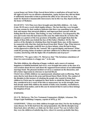 a great honor on Christ, if they bowed down before a small piece of bread; but in
the sight of God it was an offensive abomination. Again, because they did not think
it sufficiently honorable to him to perform the office of an Advocate for us, they
made for themselves innumerable intercessors; but in this way they deprived him of
the honor of Mediator.
ELLICOTT, "(13) Then were there brought unto him little children.—St. Luke
(Luke 18:15) uses a word which implies infancy. The fact that they were brought
(we may assume by their mothers) indicates that there was something in our Lord’s
look and manner that attracted children, and impressed their parents with the
feeling that He loved them. That feeling, we may well believe, was deepened by His
acts and words when He had taken in His arms the child whom He set before His
disciples as a pattern of the true greatness of humility, and taught them that the
angels of those little ones beheld the face of His Father (Matthew 18:10). The
motives of the disciples in rebuking those that brought them, may, in like manner,
be connected with what they had just heard from their Master’s lips. What interest,
they might have thought, could He have in these infants, when He had in those
words appeared to claim for the “eunuch” life a special dignity and honour? What
could the pressing claims of mothers and their children be to Him but a trouble and
vexation, interfering with the higher life of meditation and of prayer?
COFFMA , "We agree with J. W. McGarvey that "The fortuitous coincidence of
these two conversations is a happy one." As he said,
The little children, the offspring of happy wedlock, and a source of constant
happiness to faithful husbands and wives, were brought into notice at the close of a
conversation about divorce and about the supposed inconvenience of an indissoluble
marriage bond. The pleasant incident served as a comment on the discussion, and
left a better impression in reference to married life.[2]
Christ's love of little children was spontaneously abundant and overflowing. Mark
notes that he took them in his arms and blessed them (Mark 10:16). The conduct of
the disciples in this instance of rebuking the people who wanted to bring their
children to Christ may be explained by their desire to shield the Master from what
they considered to be a waste of his time or unnecessary tax on his strength. Jesus
had already made little children the models of faith, trust, humility, teachableness,
and freedom from malice; and in this case he declared that to such as these belongs
the kingdom of God.
E D OTE:
[2] J. W. McGarvey, The ew Testament Commentary (Delight, Arkansas: The
Gospel Light Publishing Company, reprint of 1875), p. 167.
LIGHTFOOT, "[Then were little children brought unto him.] ot for the healing of
some disease; for if this had been the end propounded, why did the disciples keep
them back above all others, or chide any for their access? or can we believe that
they were the children of unbelieving Jews, when it is scarcely probable that they,
 
