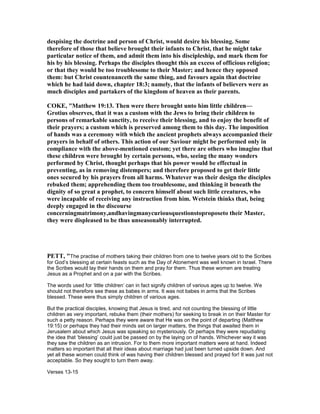 despising the doctrine and person of Christ, would desire his blessing. Some
therefore of those that believe brought their infants to Christ, that he might take
particular notice of them, and admit them into his discipleship, and mark them for
his by his blessing. Perhaps the disciples thought this an excess of officious religion;
or that they would be too troublesome to their Master; and hence they opposed
them: but Christ countenanceth the same thing, and favours again that doctrine
which he had laid down, chapter 18:3; namely, that the infants of believers were as
much disciples and partakers of the kingdom of heaven as their parents.
COKE, "Matthew 19:13. Then were there brought unto him little children—
Grotius observes, that it was a custom with the Jews to bring their children to
persons of remarkable sanctity, to receive their blessing, and to enjoy the benefit of
their prayers; a custom which is preserved among them to this day. The imposition
of hands was a ceremony with which the ancient prophets always accompanied their
prayers in behalf of others. This action of our Saviour might be performed only in
compliance with the above-mentioned custom; yet there are others who imagine that
these children were brought by certain persons, who, seeing the many wonders
performed by Christ, thought perhaps that his power would be effectual in
preventing, as in removing distempers; and therefore proposed to get their little
ones secured by his prayers from all harms. Whatever was their design the disciples
rebuked them; apprehending them too troublesome, and thinking it beneath the
dignity of so great a prophet, to concern himself about such little creatures, who
were incapable of receiving any instruction from him. Wetstein thinks that, being
deeply engaged in the discourse
concerningmatrimony,andhavingmanycuriousquestionstoproposeto their Master,
they were displeased to be thus unseasonably interrupted.
PETT, "The practise of mothers taking their children from one to twelve years old to the Scribes
for God’s blessing at certain feasts such as the Day of Atonement was well known in Israel. There
the Scribes would lay their hands on them and pray for them. Thus these women are treating
Jesus as a Prophet and on a par with the Scribes.
The words used for ‘little children’ can in fact signify children of various ages up to twelve. We
should not therefore see these as babes in arms. It was not babes in arms that the Scribes
blessed. These were thus simply children of various ages.
But the practical disciples, knowing that Jesus is tired, and not counting the blessing of little
children as very important, rebuke them (their mothers) for seeking to break in on their Master for
such a petty reason. Perhaps they were aware that He was on the point of departing (Matthew
19:15) or perhaps they had their minds set on larger matters, the things that awaited them in
Jerusalem about which Jesus was speaking so mysteriously. Or perhaps they were repudiating
the idea that ‘blessing’ could just be passed on by the laying on of hands. Whichever way it was
they saw the children as an intrusion. For to them more important matters were at hand. Indeed
matters so important that all their ideas about marriage had just been turned upside down. And
yet all these women could think of was having their children blessed and prayed for! It was just not
acceptable. So they sought to turn them away.
Verses 13-15
 