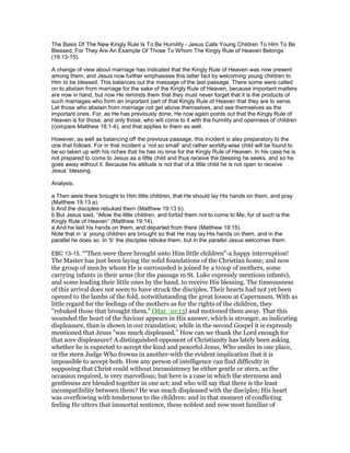 The Basis Of The New Kingly Rule Is To Be Humility - Jesus Calls Young Children To Him To Be
Blessed, For They Are An Example Of Those To Whom The Kingly Rule of Heaven Belongs
(19:13-15).
A change of view about marriage has indicated that the Kingly Rule of Heaven was now present
among them, and Jesus now further emphasises this latter fact by welcoming young children to
Him to be blessed. This balances out the message of the last passage. There some were called
on to abstain from marriage for the sake of the Kingly Rule of Heaven, because important matters
are now in hand, but now He reminds them that they must never forget that it is the products of
such marriages who form an important part of that Kingly Rule of Heaven that they are to serve.
Let those who abstain from marriage not get above themselves, and see themselves as the
important ones. For, as He has previously done, He now again points out that the Kingly Rule of
Heaven is for those, and only those, who will come to it with the humility and openness of children
(compare Matthew 18:1-4), and that applies to them as well.
However, as well as balancing off the previous passage, this incident is also preparatory to the
one that follows. For in that incident a ‘not so small’ and rather worldly-wise child will be found to
be so taken up with his riches that he has no time for the Kingly Rule of Heaven. In his case he is
not prepared to come to Jesus as a little child and thus receive the blessing he seeks, and so he
goes away without it. Because his attitude is not that of a little child he is not open to receive
Jesus’ blessing.
Analysis.
a Then were there brought to Him little children, that He should lay His hands on them, and pray
(Matthew 19:13 a).
b And the disciples rebuked them (Matthew 19:13 b).
b But Jesus said, “Allow the little children, and forbid them not to come to Me, for of such is the
Kingly Rule of Heaven” (Matthew 19:14).
a And he laid his hands on them, and departed from there (Matthew 19:15).
Note that in ‘a’ young children are brought so that He may lay His hands on them, and in the
parallel he does so. In ‘b’ the disciples rebuke them, but in the parallel Jesus welcomes them.
EBC 13-15, ""Then were there brought unto Him little children"-a happy interruption!
The Master has just been laying the solid foundations of the Christian home; and now
the group of men by whom He is surrounded is joined by a troop of mothers, some
carrying infants in their arms (for the passage in St. Luke expressly mentions infants),
and some leading their little ones by the hand, to receive His blessing. The timeousness
of this arrival does not seem to have struck the disciples. Their hearts had not yet been
opened to the lambs of the fold, notwithstanding the great lesson at Capernaum. With as
little regard for the feelings of the mothers as for the rights of the children, they
"rebuked those that brought them," (Mar_10:13) and motioned them away. That this
wounded the heart of the Saviour appears in His answer, which is stronger, as indicating
displeasure, than is shown in our translation; while in the second Gospel it is expressly
mentioned that Jesus "was much displeased." How can we thank the Lord enough for
that sore displeasure? A distinguished opponent of Christianity has lately been asking
whether he is expected to accept the kind and peaceful Jesus, Who smiles in one place,
or the stern Judge Who frowns in another-with the evident implication that it is
impossible to accept both. How any person of intelligence can find difficulty in
supposing that Christ could without inconsistency be either gentle or stern, as the
occasion required, is very marvellous; but here is a case in which the sternness and
gentleness are blended together in one act; and who will say that there is the least
incompatibility between them? He was much displeased with the disciples; His heart
was overflowing with tenderness to the children: and in that moment of conflicting
feeling He utters that immortal sentence, these noblest and now most familiar of
 