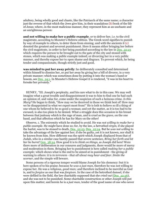 adultery, being wholly good and chaste, like the Patriarch of the same name; a character
just the reverse of that which the Jews give him, in their scandalous (b) book of the life
of Jesus; where, in the most malicious manner, they represent him as an unchaste and
an unrighteous person:
and not willing to make her a public example, or to deliver her, i.e. to the civil
magistrate, according to Munster's Hebrew edition. The Greek word signifies to punish
by way of example to others, to deter them from sinning; and with the ancients it (c)
denoted the greatest and severest punishment. Here it means either bringing her before
the civil magistrate, in order to her being punished according to the law in Deu_22:23
which requires the person to be brought out to the gate of the city and stoned with
stones, which was making a public example indeed; or divorcing her in a very public
manner, and thereby expose her to open shame and disgrace. To prevent which, he being
tender and compassionate, though strictly just and good,
was minded to put her away privily: he deliberately consulted and determined
within himself to dismiss her, or put her away by giving her a bill of divorce, in a very
private manner; which was sometimes done by putting it into the woman's hand or
bosom, see Deu_24:1. In Munster's Hebrew Gospel it is rendered, "it was in his heart to
forsake her privately."
HENRY, "III. Joseph's perplexity, and his care what to do in this case. We may well
imagine what a great trouble and disappointment it was to him to find one he had such
an opinion of, and value for, come under the suspicion of such a heinous crime. Is this
Mary? He began to think, “How may we be deceived in those we think best of! How may
we be disappointed in what we expect most from!” He is loth to believe so ill a thing of
one whom he believed to be so good a woman; and yet the matter, as it is too bad to be
excused, is also too plain to be denied. What a struggle does this occasion in his breast
between that jealousy which is the rage of man, and is cruel as the grave, on the one
hand, and that affection which he has for Mary on the other!
Observe, 1. The extremity which he studied to avoid. He was not willing to make her a
public example. He might have done so; for, by the law, a betrothed virgin, if she played
the harlot, was to be stoned to death, Deu_22:23, Deu_22:24. But he was not willing to
take the advantage of the law against her; if she be guilty, yet it is not known, nor shall it
be known from him. How different was the spirit which Joseph displayed from that of
Judah, who in a similar case hastily passed that severe sentence, Bring her forth and let
her be burnt! Gen_38:24. How good it is to think on things, as Joseph did here! Were
there more of deliberation in our censures and judgments, there would be more of mercy
and moderation in them. Bringing her to punishment is here called making her a public
example; which shows what is the end to be aimed at in punishment - the giving of
warning to others: it is in terrorem - that all about may hear and fear. Smite the
scorner, and the simple will beware.
Some persons of a rigorous temper would blame Joseph for his clemency: but it is
here spoken of to his praise; because he was a just man, therefore he was not willing to
expose her. He was a religious, good man; and therefore inclined to be merciful as God
is, and to forgive as one that was forgiven. In the case of the betrothed damsel, if she
were defiled in the field, the law charitably supposed that she cried out (Deu_22:26),
and she was not to be punished. Some charitable construction or other Joseph will put
upon this matter; and herein he is a just man, tender of the good name of one who never
 
