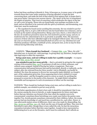 before had done anything to blemish it. Note, It becomes us, in many cases, to be gentle
towards those that come under suspicion of having offended, to hope the best
concerning them, and make the best of that which at first appears bad, in hopes that it
may prove better. Summum just summa injuria - The rigour of the law is (sometimes)
the height of injustice. That court of conscience which moderates the rigour of the law
we call a court of equity. Those who are found faulty were perhaps overtaken in the
fault, and are therefore to be restored with the spirit of meekness; and threatening, even
when just, must be moderated.
2. The expedient he found out for avoiding this extremity. He was minded to put her
away privily, that is, to give a bill of divorce into her hand before two witnesses, and so
to hush up the matter among themselves. Being a just man, that is, a strict observer of
the law, he would not proceed to marry her, but resolved to put her away; and yet, in
tenderness for her, determined to do it as privately as possible. Note, The necessary
censures of those who have offended ought to be managed without noise. The words of
the wise are heard in quiet. Christ himself shall not strive nor cry. Christian love and
Christian prudence will hide a multitude of sins, and great ones, as far as may be done
without having fellowship with them.
JAMISON, "Then Joseph her husband — Compare Mat_1:20, “Mary, thy wife.”
Betrothal was, in Jewish law, valid marriage. In giving Mary up, therefore, Joseph had to
take legal steps to effect the separation.
being a just man, and not willing to make her a public example — to expose
her (see Deu_22:23, Deu_22:24)
was minded to put her away privily — that is, privately by giving her the required
writing of divorcement (Deu_24:1), in presence of only two or three witnesses, and
without cause assigned, instead of having her before a magistrate. That some
communication had passed between him and his betrothed, directly or indirectly, on the
subject, after she returned from her three months’ visit to Elizabeth, can hardly be
doubted. Nor does the purpose to divorce her necessarily imply disbelief, on Joseph’s
part, of the explanation given him. Even supposing him to have yielded to it some
reverential assent - and the Evangelist seems to convey as much, by ascribing the
proposal to screen her to the justice of his character - he might think it altogether
unsuitable and incongruous in such circumstances to follow out the marriage.
HAWKER, "Then Joseph her husband, being a just man, and not willing to make her a
publick example, was minded to put her away privily.
For the better apprehension of what is here said, it should be remembered, that it was
the custom among the Jews to betroth, or make engagements for future marriages,
before that any intention was formed of the time when the nuptials were to be
consummated. sometimes those betrothings were made years before the parties came
together Yea, Jewish parents sometimes contracted for their children, before, the young
persons had any knowledge of, and much less a predilection for, each other. Hence, in
case afterwards matters arose of difference, there was a law made for disannulling. See
Deu_22:23-24, and Deu_24:1, etc. Such was the case of Joseph and Mary. They were but
betrothed to each other, though Mary is here called His wife. So that the miraculous
conception took place before that they came together. Joseph is here represented as
deliberating how to act on the Occasion. And it must be confessed, that it affords an
 