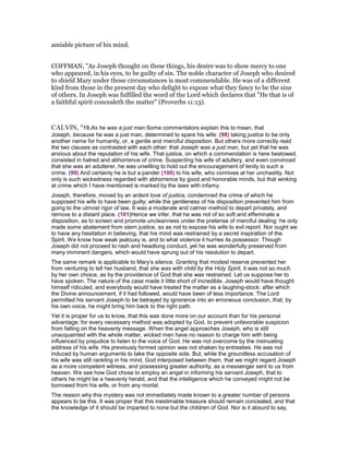 amiable picture of his mind.
COFFMAN, "As Joseph thought on these things, his desire was to show mercy to one
who appeared, in his eyes, to be guilty of sin. The noble character of Joseph who desired
to shield Mary under those circumstances is most commendable. He was of a different
kind from those in the present day who delight to expose what they fancy to be the sins
of others. In Joseph was fulfilled the word of the Lord which declares that "He that is of
a faithful spirit concealeth the matter" (Proverbs 11:13).
CALVIN, "19.As he was a just man Some commentators explain this to mean, that
Joseph, because he was a just man, determined to spare his wife: (98) taking justice to be only
another name for humanity, or, a gentle and merciful disposition. But others more correctly read
the two clauses as contrasted with each other: that Joseph was a just man, but yet that he was
anxious about the reputation of his wife. That justice, on which a commendation is here bestowed,
consisted in hatred and abhorrence of crime. Suspecting his wife of adultery, and even convinced
that she was an adulterer, he was unwilling to hold out the encouragement of lenity to such a
crime. (99) And certainly he is but a pander (100) to his wife, who connives at her unchastity. Not
only is such wickedness regarded with abhorrence by good and honorable minds, but that winking
at crime which I have mentioned is marked by the laws with infamy.
Joseph, therefore, moved by an ardent love of justice, condemned the crime of which he
supposed his wife to have been guilty; while the gentleness of his disposition prevented him from
going to the utmost rigor of law. It was a moderate and calmer method to depart privately, and
remove to a distant place. (101)Hence we infer, that he was not of so soft and effeminate a
disposition, as to screen and promote uncleanness under the pretense of merciful dealing: he only
made some abatement from stern justice, so as not to expose his wife to evil report. Nor ought we
to have any hesitation in believing, that his mind was restrained by a secret inspiration of the
Spirit. We know how weak jealousy is, and to what violence it hurries its possessor. Though
Joseph did not proceed to rash and headlong conduct, yet he was wonderfully preserved from
many imminent dangers, which would have sprung out of his resolution to depart.
The same remark is applicable to Mary’s silence. Granting that modest reserve prevented her
from venturing to tell her husband, that she was with child by the Holy Spirit, it was not so much
by her own choice, as by the providence of God that she was restrained. Let us suppose her to
have spoken. The nature of the case made it little short of incredible. Joseph would have thought
himself ridiculed, and everybody would have treated the matter as a laughing-stock: after which
the Divine announcement, if it had followed, would have been of less importance. The Lord
permitted his servant Joseph to be betrayed by ignorance into an erroneous conclusion, that, by
his own voice, he might bring him back to the right path.
Yet it is proper for us to know, that this was done more on our account than for his personal
advantage: for every necessary method was adopted by God, to prevent unfavorable suspicion
from falling on the heavenly message. When the angel approaches Joseph, who is still
unacquainted with the whole matter, wicked men have no reason to charge him with being
influenced by prejudice to listen to the voice of God. He was not overcome by the insinuating
address of his wife. His previously formed opinion was not shaken by entreaties. He was not
induced by human arguments to take the opposite side. But, while the groundless accusation of
his wife was still rankling in his mind, God interposed between them, that we might regard Joseph
as a more competent witness, and possessing greater authority, as a messenger sent to us from
heaven. We see how God chose to employ an angel in informing his servant Joseph, that to
others he might be a heavenly herald, and that the intelligence which he conveyed might not be
borrowed from his wife, or from any mortal.
The reason why this mystery was not immediately made known to a greater number of persons
appears to be this. It was proper that this inestimable treasure should remain concealed, and that
the knowledge of it should be imparted to none but the children of God. Nor is it absurd to say,
 