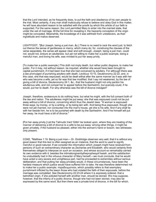 that the Lord intended, as he frequently does, to put the faith and obedience of his own people to
the trial. Most certainly, if any man shall maliciously refuse to believe and obey God in this matter,
he will have abundant reason to be satisfied with the proofs by which this article of our faith is
supported. For the same reason, the Lord permitted Mary to enter into the married state, that
under the veil of marriage, till the full time for revealing it, the heavenly conception of the virgin
might be concealed. Meanwhile, the knowledge of it was withheld from unbelievers, as their
ingratitude and malice deserved.
LIGHTFOOT, "[But Joseph, being a just man, &c.] There is no need to rack the word just, to fetch
out thence the sense of gentleness or mercy, which many do; for, construing the clauses of the
verse separately, the sense will appear clear and soft enough, Joseph, being a just man, could
not, would not, endure an adulteress: but yet not willing to make her a public example, being a
merciful man, and loving his wife, was minded to put her away privily.
[To make her a public example.] This doth not imply death, but rather public disgrace, to make her
public. For it may, not without reason, be inquired, whether she would have been brought to
capital punishment, if it had been true that she had conceived by adultery. For although there was
a law promulged of punishing adultery with death, Leviticus 10:10, Deuteronomy 22:22, and, in
this case, she that was espoused, would be dealt withal after the same manner as it was with her
who was become a wife; yet so far was that law modified, that I say not weakened, by the law of
giving a bill of divorce, Deuteronomy 24:1, &c., that the husband might not only pardon his
adulterous wife, and not compel her to appear before the Sanhedrim, but scarcely could, if he
would, put her to death. For why otherwise was the bill of divorce indulged?
Joseph, therefore, endeavours to do nothing here, but what he might, with the full consent both of
the law and nation. The adulteress might be put away; she that was espoused could not be put
away without a bill of divorce; concerning which thus the Jewish laws: "A woman is espoused
three ways; by money, or by a writing, or by being lain with. And being thus espoused, though she
were not yet married, nor conducted into the man's house, yet she is his wife. And if any shall lie
with her beside him, he is to be punished with death by the Sanhedrim. And if he himself will put
her away, he must have a bill of divorce."
[Put her away privily.] Let the Talmudic tract 'Gittin' be looked upon, where they are treating of the
manner of delivering a bill of divorce to a wife to be put away: among other things, it might be
given privately, if the husband so pleased, either into the woman's hand or bosom, two witnesses
only present.
COKE, "Matthew 1:19. Being a just man— Dr. Doddridge observes very well, that it is without any
good reason that this text is often assigned as an instance, that the word is used to signify
merciful or good-natured. If we consider the information which Joseph might have received from
persons of such an extraordinary character as Zecharias and Elizabeth, who would certainly think
themselves obliged to interpose on such an occasion, and whose account so remarkably carried
its own evidence with it; besides the intimationgivenbytheprophesyof Isaiah, and the satisfaction
he undoubtedly had in the virtuous character of Mary herself;—we must conclude, that he would
have acted a very severe and unrighteous part, had he proceeded to extremities without serious
deliberation; and that putting her away privately would, in these circumstances, have been the
hardest measure which justice would have suffered him to take. He was therefore determined not
to make her a public example; παραδειγµατισαι, which possibly refers to that exemplary
punishment inflicted by the lawon those who had violated the faith of their espousals, before the
marriage was completed. See Deuteronomy 22:23-24 where it is expressly ordered, that a
betrothed virgin, if she polluted herself with another man, should be stoned. We may suppose,
however, that the infamy of a public divorce, though she had not been stoned, may also be
expressed by this same word. But then there was a private kind of divorce, in the bill for which,
 
