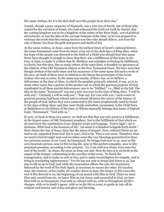 His name Joshua; for it is He that shall save His people from their sins."
Joseph, though a poor carpenter of Nazareth, was a true son of David, one of those who
waited for the salvation of Israel, who had welcomed the truth set forth by Daniel, that
the coming kingdom was to be a kingdom of the saints of the Most High, -not of political
adventurers, as was the idea of the corrupt Judaism of the time; so he was prepared to
welcome the truth that the coming Saviour was One who should deliver, not from the
rule of Rome, but from the guilt and power and death of Sin.
As the name Joshua, or Jesus, came from the earliest times of Israel’s national history,
the name Emmanuel came from its latest, even out of the dark days of King Ahaz, when
the hope of the people was directed to the birth of a Child who should bear this name.
Some have thought it enough to show that there was a fulfillment of this hope in the
time of Ahaz, to make it evident that St. Matthew was mistaken in finding its fulfillment
in Christ; but this idea, like so many others of the same kind, is founded on ignorance of
the relation of the Old Testament history to the New Testament times. We have seen that
though Joshua of the early times and his successor of the same name did each a work of
his own, yet both of them were in relation to the future but prototypes of the Great
Joshua who was to come. In the same way exactly, if there was, as we believe, a
deliverance in the time of Ahaz, to which the prophet primarily referred, it was, as in so
many other cases, but a picture of the greater one in which the gracious purpose of God,
manifested in all these partial deliverances, was to be "fulfilled," i.e., filled to the full. The
idea in the name "Emmanuel" was not a new one even in the time of King Ahaz. "I will be
with you"; "Certainly I will be with you"; "Fear not, for I am with you,"-such words of
gracious promise had been echoed and re-echoed all down the course of the history of
the people of God, before they were enshrined in the name prophetically used by Isaiah
in the days of King Ahaz; and they were finally embodied, incarnated, in the Child born
at Bethlehem in the fulness of the time, to Whom especially belongs that name of highest
hope, "Emmanuel," "God with us."
If, now, we look at these two names, we shall see that they not only point to a fulfillment,
in the largest sense, of Old Testament prophecy, but to the fulfillment of that which we
all need most-the satisfaction of our deepest wants and longings. "God is light"; sin is
darkness. With God is the fountain of life; "sin when it is finished bringeth forth death."
Here shines the star of hope; there lies the abyss of despair. Now, without Christ we are
tied to sin, separated from God. Sin is near; God is far. That is our curse. Therefore what
we need is God brought near and sin taken away-the very blessings guaranteed in these
two precious names of our Lord. As Emmanuel, He brings God near to us, near in His
own incarnate person, near in His loving life, near in His perfect sympathy, near in His
perpetual presence, according to the promise, "Lo, I am with you alway, even unto the
end of the world." As Jesus, He saves us from our sins. How he does it is set forth in the
sequel of the Gospel, culminating in the sacrifice of the cross, "to finish the
transgression, and to make an end of sins, and to make reconciliation for iniquity, and to
bring in everlasting righteousness." For He has not only to bring God down to us, but
also to lift us up to God; and while the incarnation effects the one, the atonement,
followed by the work of the Holy Spirit, is necessary to secure the other. He touches
man, the creature, at his cradle; He reaches down to man, the sinner, at His cross-the
end of His descent to us, the beginning of our ascent with Him to God. There we meet
Him and, saved from sin, we know Him as our Jesus; and reconciled to God, we have
Him with us as Emmanuel, God with us, always with us, with us throughout all life’s
changes, with us in death’s agony, with us in the life to come, to guide us into all its
wisdom and honour and riches and glory and blessing.
 