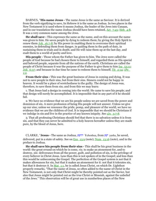 BARNES, "His name Jesus - The name Jesus is the same as Saviour. It is derived
from the verb signifying to save, In Hebrew it is the same as Joshua. In two places in the
New Testament it is used where it means Joshua, the leader of the Jews into Canaan,
and in our translation the name Joshua should have been retained, Act_7:45; Heb_4:8.
It was a very common name among the Jews.
He shall save - This expresses the same as the name, and on this account the name
was given to him. He saves people by dying to redeem them; by giving the Holy Spirit to
renew them Joh_16:7-8; by His power in enabling them to overcome their spiritual
enemies, in defending them from danger, in guiding them in the path of duty, in
sustaining them in trials and in death; and He will raise them up at the last day, and
exalt them to a world of purity and love.
His people - Those whom the Father has given to him. The Jews were called the
people of God because he had chosen them to himself, and regarded them as His special
and beloved people, separate from all the nations of the earth. Christians are called the
people of Christ because it was the purpose of the Father to give them to him Isa_53:11;
Joh_6:37; and because in due time he came to redeem them to himself, Tit_2:14; 1Pe_
1:2.
From their sins - This was the great business of Jesus in coming and dying. It was
not to save people in their sins, but from their sins. Sinners could not be happy in
heaven. It would be a place of wretchedness to the guilty. The design of Jesus was,
therefore, to save them from sin; and from this we may learn:
1. That Jesus had a design in coming into the world. He came to save his people; and
that design will surely be accomplished. It is impossible that in any part of it he should
fail.
2. We have no evidence that we are his people unless we are saved from the power and
dominion of sin. A mere profession of being His people will not answer. Unless we give
up our sins; unless we renounce the pride, pomp, and pleasure of the world, we have no
evidence that we are the children of God. It is impossible that we should be Christians if
we indulge in sin and live in the practice of any known iniquity. See 1Jo_3:7-8.
3. That all professing Christians should feel that there is no salvation unless it is from
sin, and that they can never be admitted to a holy heaven hereafter unless they are made
pure, by the blood of Jesus, here.
CLARKE, "Jesus - The same as Joshua, ‫יהושע‬ Yehoshua, from ‫ישע‬ yasha, he saved,
delivered, put in a state of safety. See on Exo_13:9 (note); Num_13:16 (note), and in the
preface to Joshua.
He shall save his people from their sins - This shall be his great business in the
world: the great errand on which he is come, viz. to make an atonement for, and to
destroy, sin: deliverance from all the power, guilt, and pollution of sin, is the privilege of
every believer in Christ Jesus. Less than this is not spoken of in the Gospel; and less than
this would be unbecoming the Gospel. The perfection of the Gospel system is not that it
makes allowances for sin, but that it makes an atonement for it: not that it tolerates sin,
but that it destroys it. In Mat_1:1, he is called Jesus Christ, on which Dr. Lightfoot
properly remarks, “That the name of Jesus, so often added to the name of Christ in the
New Testament, is not only that Christ might be thereby pointed out as the Savior, but
also that Jesus might be pointed out as the true Christ or Messiah, against the unbelief
of the Jews.” This observation will be of great use in numberless places of the New
 