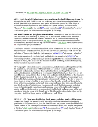 Testament. See Act_2:36; Act_8:35; 1Co_16:22; 1Jo_2:22; 1Jo_4:15, etc.
GILL, "And she shall bring forth a son, and they shall call his name Jesus. For
though she was with child, it could not be known any otherwise than by prediction or
divine revelation, that she should have a son, whose name should be called Jesus; a
name of the same signification with Joshua and Hosea, and may be interpreted a
"Saviour", Act_13:23 for the word ‫ישוע‬ Jesus, comes from ‫ישע‬ which signifies "to save."
And to this agrees the reason of the name given by the Angel,
for he shall save his people from their sins. The salvation here ascribed to him,
and for which he is every way fit, being God as well as man, and which he is the sole
author of, is to be understood, not of a temporal, but of a spiritual and everlasting
salvation; such as was prophesied of, Isa_45:17 and which old Jacob had in his view,
when he said, "I have waited for thy salvation, O Lord", Gen_49:18 which by the Jewish
(f) Targumist is paraphrased thus:
"Jacob said when he saw Gideon the son of Joash, and Samson the son of Manoah, that
they would rise up to be saviours, not for the salvation of Gideon do I wait, nor for the
salvation of Samson do I look, for their salvation is ‫דשעתא‬ ‫פורקן‬ "a temporary salvation";
but for thy salvation, O Lord, do I wait and look, for thy salvation is ‫פורקן‬‫עלמין‬ "an
everlasting salvation", or (according to another copy) but for the salvation of Messiah
the son of David, who shall save the children of Israel, and bring them out of captivity,
for thy salvation my soul waiteth.''
By "his people" whom he is said to save are meant, not all mankind, though they are his
by creation and preservation, yet they are not, nor will they be all saved by him
spiritually and eternally; nor also the people of the Jews, for though they were his
nation, his kinsmen, and so his own people according to the flesh, yet they were not all
saved by him; many of them died in their sins, and in the disbelief of him as the Messiah:
but by them are meant all the elect of God, whether Jews or Gentiles, who were given to
him by his Father, as a peculiar people, and who are made willing in the day of his power
upon them, to be saved by him in his own way. And these he saves from "their sins",
from all their sins, original and actual; from secret and open sins; from sins of heart, lip
and life; from sins of omission and commission; from all that is in sin, and omission
upon it; from the guilt, punishment, and damning power of it, by his sufferings and
death; and from the tyrannical government of it by his Spirit and grace; and will at last
save them from the being of it, though not in this life, yet hereafter, in the other world,
when they shall be without spot or wrinkle, or any such thing.
HENRY 21-23, "And she shall bring forth a son, and they shall call his name
Jesus. For though she was with child, it could not be known any otherwise than by
prediction or divine revelation, that she should have a son, whose name should be called
Jesus; a name of the same signification with Joshua and Hosea, and may be interpreted
a "Saviour", Act_13:23 for the word ‫ישוע‬ Jesus, comes from ‫ישע‬ which signifies "to save."
And to this agrees the reason of the name given by the Angel,
 