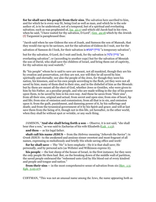 for he shall save his people from their sins. The salvation here ascribed to him,
and for which he is every way fit, being God as well as man, and which he is the sole
author of, is to be understood, not of a temporal, but of a spiritual and everlasting
salvation; such as was prophesied of, Isa_45:17 and which old Jacob had in his view,
when he said, "I have waited for thy salvation, O Lord", Gen_49:18 which by the Jewish
(f) Targumist is paraphrased thus:
"Jacob said when he saw Gideon the son of Joash, and Samson the son of Manoah, that
they would rise up to be saviours, not for the salvation of Gideon do I wait, nor for the
salvation of Samson do I look, for their salvation is ‫דשעתא‬ ‫פורקן‬ "a temporary salvation";
but for thy salvation, O Lord, do I wait and look, for thy salvation is ‫פורקן‬‫עלמין‬ "an
everlasting salvation", or (according to another copy) but for the salvation of Messiah
the son of David, who shall save the children of Israel, and bring them out of captivity,
for thy salvation my soul waiteth.''
By "his people" whom he is said to save are meant, not all mankind, though they are his
by creation and preservation, yet they are not, nor will they be all saved by him
spiritually and eternally; nor also the people of the Jews, for though they were his
nation, his kinsmen, and so his own people according to the flesh, yet they were not all
saved by him; many of them died in their sins, and in the disbelief of him as the Messiah:
but by them are meant all the elect of God, whether Jews or Gentiles, who were given to
him by his Father, as a peculiar people, and who are made willing in the day of his power
upon them, to be saved by him in his own way. And these he saves from "their sins",
from all their sins, original and actual; from secret and open sins; from sins of heart, lip
and life; from sins of omission and commission; from all that is in sin, and omission
upon it; from the guilt, punishment, and damning power of it, by his sufferings and
death; and from the tyrannical government of it by his Spirit and grace; and will at last
save them from the being of it, though not in this life, yet hereafter, in the other world,
when they shall be without spot or wrinkle, or any such thing.
JAMISON, "And she shall bring forth a son — Observe, it is not said, “she shall
bear thee a son,” as was said to Zacharias of his wife Elizabeth (Luk_1:13).
and thou — as his legal father.
shalt call his name JESUS — from the Hebrew meaning “Jehovah the Savior”; in
Greek JESUS - to the awakened and anxious sinner sweetest and most fragrant of all
names, expressing so melodiously and briefly His whole saving office and work!
for he shall save — The “He” is here emphatic - He it is that shall save; He
personally, and by personal acts (as Webster and Wilkinson express it).
his people — the lost sheep of the house of Israel, in the first instance; for they were
the only people He then had. But, on the breaking down of the middle wall of partition,
the saved people embraced the “redeemed unto God by His blood out of every kindred
and people and tongue and nation.”
from their sins — in the most comprehensive sense of salvation from sin (Rev_1:5;
Eph_5:25-27).
COFFMAN, "This was not an unusual name among the Jews, the name appearing both as
 