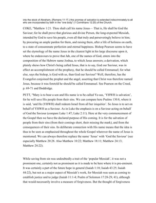 into the stock of Abraham, (Romans 11:17,) this promise of salvation is extended indiscriminately to all
who are incorporated by faith in the “one body” (1 Corinthians 12:20) of the Church.
COKE, "Matthew 1:21. Thou shalt call his name Jesus— That is, He shall be God the
Saviour; for he shall prove that glorious and divine Person, the long-expected Messiah,
intended by God to save his people, even all that truly and perseveringly believe in him;
by procuring an ample pardon for them, and raising them, after a life of holiness on earth,
to a state of consummate perfection and eternal happiness. Bishop Pearson seems to have
set the etymology of the name Jesus in the clearest light in his large discourse upon it,
where he endeavours to prove that Jah, one of the names of God, enters into the
composition of the Hebrew name Joshua, to which Jesus answers; a derivation, which
plainly shews how Christ's being called Jesus, that is to say, God our Saviour, was in
effect an accomplishment of the prophesy, that he should be called Emmanuel; for what
else, says the bishop, is God with us, than God our Saviour? Well, therefore, has the
Evangelist conjoined the prophet and the angel, asserting that Christ was therefore named
Jesus, because it was foretold he should be called Emmanuel. See Pearson on the Creed,
p. 69-71 and Doddridge.
PETT, "Mary is to bear a son and His name is to be called Ye-sus, ‘YHWH is salvation’,
for he will save His people from their sins. We can compare here Psalms 130:8, where it
is said, ‘and He (YHWH) shall redeem Israel from all her iniquities’. So Jesus is to act on
behalf of YHWH as a Saviour. As in Luke the emphasis is on a Saviour acting on behalf
of God the Saviour (compare Luke 1:47; Luke 2:11). Here at the very commencement of
the Gospel then we have the declared purpose of His coming. It is for the salvation of
people from their sins (from their comings short, their missing the mark), and from the
consequences of their sins. Its deliberate connection with His name means that the idea is
thus to be seen as emphasised throughout the whole Gospel wherever the name of Jesus is
mentioned. We can always therefore replace the name ‘Jesus’ with ‘God the Saviour’ (see
especially Matthew 20:28. Also Matthew 10:22; Matthew 18:11; Matthew 24:13;
Matthew 24:22).
While saving from sin was undoubtedly a trait of the ‘popular Messiah’, it was not a
prominent one, certainly not as prominent as it is made to be here where it is pre-eminent.
It was certainly a part of the future hope in general (Isaiah 1:18; Isaiah 43:25; Isaiah
44:22), but not as a major aspect of Messiah’s work, for Messiah was seen as coming to
establish justice and to judge (Isaiah 11:1-4; Psalm of Solomon 17:28-29, 41), although
that would necessarily involve a measure of forgiveness. But the thought of forgiveness
 