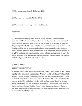 (c) They are a contented people (Philippians 4:11).
(d) They are a wise people (St. Matthew 25:4).
(e) They are an important people—‘the salt of the earth.’
Illustrations
(1) ‘A blind man was sitting at the corner of a street, reading a Bible in the raised
characters of “Moon’s System.” He slowly passed his finger over the raised words and
read—“There is none other name”—then he lost his place. A second time he passed his
finger along and read—“There is none other name, under heaven,”—a second time he lost
his place. A third time he recommenced, and as he slowly passed his finger along, he
read—“There is none other name, under heaven, given among men, whereby we must be
saved.” A gentleman who was passing had paused to listen, and three times he heard the
words. He passed away, but those words clung to him; nor could he get any rest of mind,
till he found peace and salvation through that Name.’
(THIRD OUTLINE)
CHRIST AND HIS PEOPLE
I. Trace the history of the Name: In Deuteronomy 32:44—‘Hosea, the son of Nun.’ Hosea
signifies help, or salvation. Name changed (Numbers 13:16): Jehoshua, or Joshua, which
signifies God our salvation, denoting that the man who bore the name was indeed God’s
instrument. Greek form is ‘Jesus,’ as in Acts 7:45; Hebrews 4:8. See the elevation of the
name as applied first in Matthew 1:21. For while ‘Joshua’ meant, ‘This is he through
whom Jehovah shall save His people from their enemies,’ ‘Jesus’ (same name, yet with
higher significance) meant ‘God the Saviour’ in the directest application of the words,
and not as denoting salvation instrumentally; for ‘He Himself shall save His people from
their sins.’ So also Matthew 1:23.
 