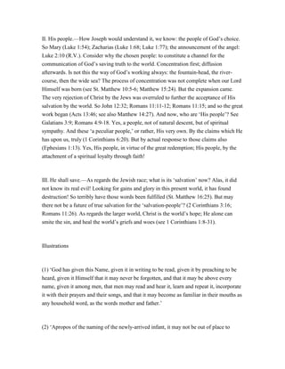 II. His people.—How Joseph would understand it, we know: the people of God’s choice.
So Mary (Luke 1:54); Zacharias (Luke 1:68; Luke 1:77); the announcement of the angel:
Luke 2:10 (R.V.). Consider why the chosen people: to constitute a channel for the
communication of God’s saving truth to the world. Concentration first; diffusion
afterwards. Is not this the way of God’s working always: the fountain-head, the river-
course, then the wide sea? The process of concentration was not complete when our Lord
Himself was born (see St. Matthew 10:5-6; Matthew 15:24). But the expansion came.
The very rejection of Christ by the Jews was overruled to further the acceptance of His
salvation by the world. So John 12:32; Romans 11:11-12; Romans 11:15; and so the great
work began (Acts 13:46; see also Matthew 14:27). And now, who are ‘His people’? See
Galatians 3:9; Romans 4:9-18. Yes, a people, not of natural descent, but of spiritual
sympathy. And these ‘a peculiar people,’ or rather, His very own. By the claims which He
has upon us, truly (1 Corinthians 6:20). But by actual response to those claims also
(Ephesians 1:13). Yes, His people, in virtue of the great redemption; His people, by the
attachment of a spiritual loyalty through faith!
III. He shall save.—As regards the Jewish race; what is its ‘salvation’ now? Alas, it did
not know its real evil! Looking for gains and glory in this present world, it has found
destruction! So terribly have those words been fulfilled (St. Matthew 16:25). But may
there not be a future of true salvation for the ‘salvation-people’? (2 Corinthians 3:16;
Romans 11:26). As regards the larger world, Christ is the world’s hope; He alone can
smite the sin, and heal the world’s griefs and woes (see 1 Corinthians 1:8-31).
Illustrations
(1) ‘God has given this Name, given it in writing to be read, given it by preaching to be
heard, given it Himself that it may never be forgotten, and that it may be above every
name, given it among men, that men may read and hear it, learn and repeat it, incorporate
it with their prayers and their songs, and that it may become as familiar in their mouths as
any household word, as the words mother and father.’
(2) ‘Apropos of the naming of the newly-arrived infant, it may not be out of place to
 