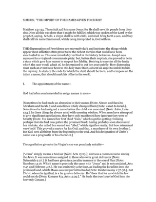 SIMEON, "THE IMPORT OF THE NAMES GIVEN TO CHRIST
Matthew 1:21-23. Thou shalt call his name Jesus: for He shall save his people from their
sins. Now all this was done that it might be fulfilled which was spoken of the Lord by the
prophet, saying, Behold, a virgin shall be with child, and shall bring forth a son, and they
shall call his name Emmanuel, which being interpreted is, God with us.
THE dispensations of Providence are extremely dark and intricate: the things which
appear most afflictive often prove to be the richest mercies that could have been
vouchsafed to us. This was remarkably verified in the history before us. Joseph was
espoused to a virgin of consummate piety; but, before their nuptials, she proved to be in
a state which gave him reason to suspect her fidelity. Desiring to exercise all the lenity
which the case would admit of, he determined to put her away privily. How distressing
must such an event have been to this holy man! But God sent an angel to unfold to him
the mystery, to declare the ends for which the child should be born, and to impose on the
infant a name, that should mark his office in the world.
I. The appointment of the name—
God had often condescended to assign names to men—
[Sometimes he had made an alteration in their names [Note: Abram and Sarai to
Abraham and Sarah.]; and sometimes totally changed them [Note: Jacob to Israel.].
Sometimes he had assigned a name before the child was conceived [Note: John, Luke
1:13.]. In these things he always acted with unerring wisdom. When men have attempted
to give significant appellations, they have only manifested how ignorant they were of
futurity [Note: Eve named her first child “Cain,” which signifies getting: thinking
perhaps that she had now gotten the promised Seed: having probably soon discovered
her mistake, she called her second son “Abel,” which signifies vanity. But how misnamed
were both! This proved a martyr for his God; and that, a murderer of his own brother.].
But God sees all things from the beginning to the end. And his designation of Christ’s
name was a prognostic of his character.]
The appellation given to the Virgin’s son was peculiarly suitable—
[“Jesus” simply means a Saviour [Note: Acts 13:23.]; and was a common name among
the Jews. It was sometimes assigned to those who were great deliverers [Note:
Nehemiah 9:27.]. It had been given in a peculiar manner to the son of Nun [Note:
Numbers 13:16. Which name is precisely the same with “Jesus” and is so translated, Acts
7:45 and Hebrews 4:8.]. He was eminently a Saviour, as leading the Israelites into the
promised land, which Moses was not permitted to do [Note: Deuteronomy 1:37-38.]. But
Christ, whom he typified, is a far greater deliverer. He “does that for us which the law
could not do [Note: Romans 8:3. Acts 13:39.].” He leads the true Israel of God into the
heavenly Canaan.]
 