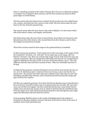 There is something symbolic of the whole of human life in the way in which this pedigree
is arranged. It is arranged in three sections, and the three sections are based on three
great stages in Jewish history.
The first section takes the history down to David. David was the man who welded Israel
into a nation, and made the Jews a power in the world. The first section takes the story
down to the rise of Israel's greatest king.
The second section takes the story down to the exile to Babylon. It is the section which
tells of the nation's shame, and tragedy, and disaster.
The third section takes the story down to Jesus Christ. Jesus Christ was the person who
liberated men from their slavery, who rescued them from their disaster, and in whom
the tragedy was turned into triumph.
These three sections stand for three stages in the spiritual history of mankind.
(i) Man was born for greatness. "God created man in His own image, in the image of God
He created him" (Genesis 1:27). God said: "Let us make man in our image, after our
likeness" (Genesis 1:26). Man was created in the image of God. God's dream for man was
a dream of greatness. Man was designed for fellowship with God. He was created that he
might be nothing less than kin to God. As Cicero, the Roman thinker, saw it, "The only
difference between man and God is in point of time." Man was essentially man born to
be king.
(ii) Man lost his greatness. Instead of being the servant of God, man became the slave of
sin. As G. K. Chesterton said, 6. whatever else is true of man, man is not what he was
meant to be." He used his free-will to defy and to disobey God, rather than to enter into
friendship and fellowship with him. Left to himself man had frustrated the design and
plan of God in His creation.
(iii) Man can regain his greatness. Even then God did not abandon man to himself and to
his own devices. God did not allow man to be destroyed by his own folly. The end of the
story was not left to be tragedy. Into this world God sent his Son, Jesus Christ, that he
might rescue man from the morass of sin in which he had lost himself, and liberate him
from the chains of sin with which he had bound himself so that through him man might
regain the fellowship with God which he had lost.
In his genealogy Matthew shows us the royalty of kingship gained; the tragedy of
freedom lost; the glory of liberty restored. And that, in the mercy of God, is the story of
mankind, and of each individual man.
 
