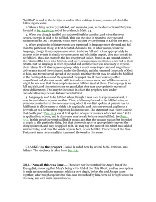 “fulfilled” is used in the Scriptures and in other writings in many senses, of which the
following are some:
1. When a thing is clearly predicted, and comes to pass, as the destruction of Babylon,
foretold in Isa_13:19-22; and of Jerusalem, in Matt. 24.
2. When one thing is typified or shadowed forth by another, and when the event
occurs, the type is said to be fulfilled. This was the case in regard to the types and
sacrifices in the Old Testament, which were fulfilled by the coming of Christ. See Heb. 9.
3. When prophecies of future events are expressed in language more elevated and full
than the particular thing, at first denoted, demands. Or, in other words, when the
language, though it may express one event, is also so full and rich as appropriately to
express other events in similar circumstances and of similar import, they may be said to
be fulfilled. Thus, for example, the last chapters of Isaiah, from Isa. 40 onward, foretell
the return of the Jews into Babylon, and every circumstance mentioned occurred in their
return. But the language is more expanded and sublime than was necessary to express
their return. It will also express appropriately a much more important and magnificent
deliverance that of the redeemed under the Messiah; and the return of the people of God
to him, and the universal spread of the gospel: and therefore it may be said to be fulfilled
in the coming of Jesus and the spread of the gospel. So, if there were any other
magnificent and glorious events, still, in similar circumstances, and of like character, it
might be said also that these prophecies were fulfilled in all of them. The language is so
full and rich, and the promises are so grand, that they may appropriately express all
these deliverances. This may be the sense in which the prophecy now under
consideration may be said to have been fulfilled.
4. Language is said to be fulfilled when, though it was used to express one event, it
may be used also to express another. Thus, a fable may be said to be fulfilled when an
event occurs similar to the one concerning which it was first spoken. A parable has its
fulfillment in all the cases to which it is applicable; and the same remark applies to a
proverb, or to a declaration respecting human nature. The statement that “there is none
that doeth good” Psa_14:3 was at first spoken of a particular race of wicked men.” Yet it
is applicable to others, and in this sense may be said to have been fulfilled. See Rom_
3:10. In this use of the word fulfilled, it means, not that the passage was at first intended
to apply to this particular thing, but that the words aptly or appropriately express the
thing spoken of, and way be applied to it. We may say the same of this which was said of
another thing, and thus the words express both, or are fulfilled. The writers of the New
Testament seem occasionally to have used the word in this sense.
CLARKE, "By the prophet - Isaiah is added here by several MSS., versions, and
fathers. The prophecy is taken from Isa_7:14.
GILL, "Now all this was done,.... These are not the words of the Angel, but of the
Evangelist; observing that Mary's being with child of the Holy Ghost, and her conception
in such an extraordinary manner, whilst a pure virgin, before she and Joseph came
together, who though espoused to him, was untouched by him, were all brought about in
this way, and with such circumstances,
 