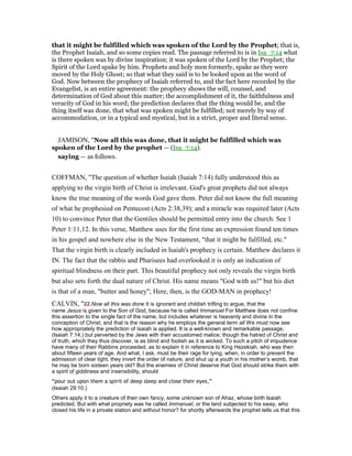 that it might be fulfilled which was spoken of the Lord by the Prophet; that is,
the Prophet Isaiah, and so some copies read. The passage referred to is in Isa_7:14 what
is there spoken was by divine inspiration; it was spoken of the Lord by the Prophet; the
Spirit of the Lord spake by him. Prophets and holy men formerly, spake as they were
moved by the Holy Ghost; so that what they said is to be looked upon as the word of
God. Now between the prophecy of Isaiah referred to, and the fact here recorded by the
Evangelist, is an entire agreement: the prophecy shows the will, counsel, and
determination of God about this matter; the accomplishment of it, the faithfulness and
veracity of God in his word; the prediction declares that the thing would be, and the
thing itself was done, that what was spoken might be fulfilled; not merely by way of
accommodation, or in a typical and mystical, but in a strict, proper and literal sense.
JAMISON, "Now all this was done, that it might be fulfilled which was
spoken of the Lord by the prophet — (Isa_7:14).
saying — as follows.
COFFMAN, "The question of whether Isaiah (Isaiah 7:14) fully understood this as
applying to the virgin birth of Christ is irrelevant. God's great prophets did not always
know the true meaning of the words God gave them. Peter did not know the full meaning
of what he prophesied on Pentecost (Acts 2:38,39); and a miracle was required later (Acts
10) to convince Peter that the Gentiles should be permitted entry into the church. See 1
Peter 1:11,12. In this verse, Matthew uses for the first time an expression found ten times
in his gospel and nowhere else in the New Testament, "that it might be fulfilled, etc."
That the virgin birth is clearly included in Isaiah's prophecy is certain. Matthew declares it
IN. The fact that the rabbis and Pharisees had overlooked it is only an indication of
spiritual blindness on their part. This beautiful prophecy not only reveals the virgin birth
but also sets forth the dual nature of Christ. His name means "God with us!" but his diet
is that of a man, "butter and honey"; Here, then, is the GOD-MAN in prophecy!
CALVIN, "22.Now all this was done It is ignorant and childish trifling to argue, that the
name Jesus is given to the Son of God, because he is called Immanuel For Matthew does not confine
this assertion to the single fact of the name, but includes whatever is heavenly and divine in the
conception of Christ; and that is the reason why he employs the general term all We must now see
how appropriately the prediction of Isaiah is applied. It is a well-known and remarkable passage,
(Isaiah 7:14,) but perverted by the Jews with their accustomed malice; though the hatred of Christ and
of truth, which they thus discover, is as blind and foolish as it is wicked. To such a pitch of impudence
have many of their Rabbins proceeded, as to explain it in reference to King Hezekiah, who was then
about fifteen years of age. And what, I ask, must be their rage for lying, when, in order to prevent the
admission of clear light, they invert the order of nature, and shut up a youth in his mother’s womb, that
he may be born sixteen years old? But the enemies of Christ deserve that God should strike them with
a spirit of giddiness and insensibility, should
“pour out upon them a spirit of deep sleep and close their eyes,”
(Isaiah 29:10.)
Others apply it to a creature of their own fancy, some unknown son of Ahaz, whose birth Isaiah
predicted. But with what propriety was he called Immanuel, or the land subjected to his sway, who
closed his life in a private station and without honor? for shortly afterwards the prophet tells us that this
 