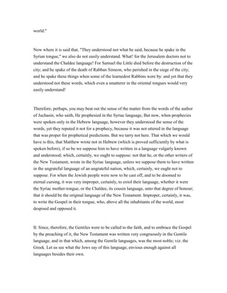 world."
Now where it is said that, "They understood not what he said, because he spake in the
Syrian tongue," we also do not easily understand. What! for the Jerusalem doctors not to
understand the Chaldee language! For Samuel the Little died before the destruction of the
city; and he spake of the death of Rabban Simeon, who perished in the siege of the city;
and he spake these things when some of the learnedest Rabbins were by: and yet that they
understood not these words, which even a smatterer in the oriental tongues would very
easily understand!
Therefore, perhaps, you may beat out the sense of the matter from the words of the author
of Juchasin, who saith, He prophesied in the Syriac language, But now, when prophecies
were spoken only in the Hebrew language, however they understood the sense of the
words, yet they reputed it not for a prophecy, because it was not uttered in the language
that was proper for prophetical predictions. But we tarry not here. That which we would
have is this, that Matthew wrote not in Hebrew (which is proved sufficiently by what is
spoken before), if so be we suppose him to have written in a language vulgarly known
and understood; which, certainly, we ought to suppose: not that he, or the other writers of
the New Testament, wrote in the Syriac language, unless we suppose them to have written
in the ungrateful language of an ungrateful nation, which, certainly, we ought not to
suppose. For when the Jewish people were now to be cast off, and to be doomed to
eternal cursing, it was very improper, certainly, to extol their language, whether it were
the Syriac mother-tongue, or the Chaldee, its cousin language, unto that degree of honour;
that it should be the original language of the New Testament. Improper, certainly, it was,
to write the Gospel in their tongue, who, above all the inhabitants of the world, most
despised and opposed it.
II. Since, therefore, the Gentiles were to be called to the faith, and to embrace the Gospel
by the preaching of it, the New Testament was written very congruously in the Gentile
language, and in that which, among the Gentile languages, was the most noble; viz. the
Greek. Let us see what the Jews say of this language, envious enough against all
languages besides their own.
 