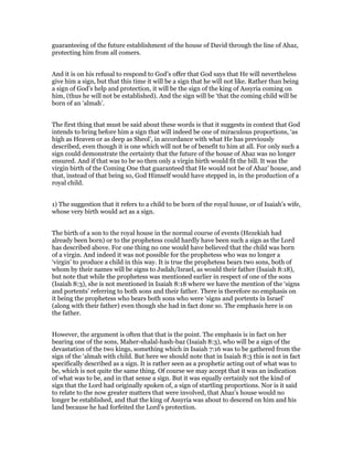 guaranteeing of the future establishment of the house of David through the line of Ahaz,
protecting him from all comers.
And it is on his refusal to respond to God’s offer that God says that He will nevertheless
give him a sign, but that this time it will be a sign that he will not like. Rather than being
a sign of God’s help and protection, it will be the sign of the king of Assyria coming on
him, (thus he will not be established). And the sign will be ‘that the coming child will be
born of an ‘almah’.
The first thing that must be said about these words is that it suggests in context that God
intends to bring before him a sign that will indeed be one of miraculous proportions, ‘as
high as Heaven or as deep as Sheol’, in accordance with what He has previously
described, even though it is one which will not be of benefit to him at all. For only such a
sign could demonstrate the certainty that the future of the house of Ahaz was no longer
ensured. And if that was to be so then only a virgin birth would fit the bill. It was the
virgin birth of the Coming One that guaranteed that He would not be of Ahaz’ house, and
that, instead of that being so, God Himself would have stepped in, in the production of a
royal child.
1) The suggestion that it refers to a child to be born of the royal house, or of Isaiah’s wife,
whose very birth would act as a sign.
The birth of a son to the royal house in the normal course of events (Hezekiah had
already been born) or to the prophetess could hardly have been such a sign as the Lord
has described above. For one thing no one would have believed that the child was born
of a virgin. And indeed it was not possible for the prophetess who was no longer a
‘virgin’ to produce a child in this way. It is true the prophetess bears two sons, both of
whom by their names will be signs to Judah/Israel, as would their father (Isaiah 8:18),
but note that while the prophetess was mentioned earlier in respect of one of the sons
(Isaiah 8:3), she is not mentioned in Isaiah 8:18 where we have the mention of the ‘signs
and portents’ referring to both sons and their father. There is therefore no emphasis on
it being the prophetess who bears both sons who were ‘signs and portents in Israel’
(along with their father) even though she had in fact done so. The emphasis here is on
the father.
However, the argument is often that that is the point. The emphasis is in fact on her
bearing one of the sons, Maher-shalal-hash-baz (Isaiah 8:3), who will be a sign of the
devastation of the two kings, something which in Isaiah 7:16 was to be gathered from the
sign of the ‘almah with child. But here we should note that in Isaiah 8:3 this is not in fact
specifically described as a sign. It is rather seen as a prophetic acting out of what was to
be, which is not quite the same thing. Of course we may accept that it was an indication
of what was to be, and in that sense a sign. But it was equally certainly not the kind of
sign that the Lord had originally spoken of, a sign of startling proportions. Nor is it said
to relate to the now greater matters that were involved, that Ahaz’s house would no
longer be established, and that the king of Assyria was about to descend on him and his
land because he had forfeited the Lord’s protection.
 