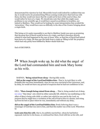 demonstrated his rejection by God. Meanwhile Israel could indeed be confident that one
day it would receive its promised king Whose coming would prove that God was with
them, but they would now know that He would not be born of the seed of Ahaz, but
would rather be born of a virgin. We should also note that while this might cause
problems to our scientific age, it would have caused no problems to Israelites, nor
indeed to Matthew. They would not be looking for some interpretation that avoided the
‘miraculous’. They would have seen no difficulty in the idea of the Creator bringing about
a virgin birth.
This being so it is quite reasonable to see that to Matthew Isaiah was seen as promising
that the great Son of David would be born of a virgin, and that it therefore directly
related to what had happened in the case of Jesus, Who, as that Son of David had indeed
been born of a virgin. He thus saw His birth from a virgin as ‘filling in full’ the prophecy
which had only partly been fulfilled by Maher-shalal-hash-baz.
End of EXCURSUS.
24 When Joseph woke up, he did what the angel of
the Lord had commanded him and took Mary home
as his wife.
BARNES, "Being raised from sleep - Having fully awoke.
Did as the angel of the Lord had bidden him - That is, he took Mary to wife.
Probably this was done immediately, since he was now convinced of her innocence, and,
by delay, he would not leave any ground of suspicion that he had not confidence in her.
GILL, "Then Joseph being raised from sleep,.... That is, being awaked out of sleep,
του υπνου "that sleep", into which he either naturally fell, whilst he was meditating on the
affair of Mary's being with child; or rather into which he was cast by the Lord, on
purpose that he might have a revelation of the will of God to him in a dream; and rising
up from his bed or place where he was, immediately and without any delay,
did as the angel of the Lord had bidden him; firmly believing that it was a
messenger of God that was sent to him, and that this matter was of the Lord. Wherefore
he
took unto him his wife, that is, he publicly married her, whom he had before
espoused, took her to his house, or continued her there, lived with her as his wife, and
 