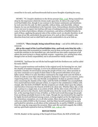 owned her to be such, and henceforwards had no more thoughts of putting her away.
HENRY, "VI. Joseph's obedience to the divine precept (Mat_1:24). Being raised from
sleep by the impression which the dream made upon him, he did as the angel of the
Lord had bidden him, though it was contrary to his former sentiments and intentions;
he took unto him his wife; he did is speedily, without delay, and cheerfully, without
dispute; he was not disobedient to the heavenly vision. Extraordinary direction like this
we are not now to expect; but God has still ways of making known his mind in doubtful
cases, by hints of providence, debates of conscience, and advice of faithful friends; by
each of these, applying the general rules of the written word, we should, therefore, in all
the steps of our life, particularly the great turns of it, such as this of Joseph's, take
direction from God, and we shall find it safe and comfortable to do as he bids us.
JAMISON, "Then Joseph, being raised from sleep — and all his difficulties now
removed.
did as the angel of the Lord had bidden him, and took unto him his wife —
With what deep and reverential joy would this now be done on his part; and what balm
would this minister to his betrothed one, who had till now lain under suspicions of all
others the most trying to a chaste and holy woman - suspicions, too, arising from what,
though to her an honor unparalleled, was to all around her wholly unknown!
HAWKER, "And knew her not till she had brought forth her firstborn son: and he called
his name JESUS.
There is a great sweetness and modesty in the original word, for knowing her not. And
the chastity of scripture language, is ever to be admired and esteemed. How much it
teacheth a chastity of conversation among the people of God; even, when necessity at
any time constrains us to speak of what relates to the present infirmities of our poor
fallen nature. When it is said, that Mary continued in the single state unto the birth of
Christ; it saith no more than what the prophecy declared. A virgin was to conceive, and a
virgin bring forth a son. This was literally accomplished. So that no question should
arise concerning the chastity of the virgin, until the birth of CHRIST was accomplished.
Very much hath been both said and written, in respect to the cohabitation of Mary with
Joseph, after the birth of CHRIST. But the scriptures are wholly silent upon the subject.
And therefore it becomes the Church of GOD to be silent also. Whether Mary did, or did
not, continue in a single state, is no article of faith. All the after events of her life were to
herself; and not to the Church. And it should seem, from the words of the Lord Jesus to
her, at the marriage feast in Cana of Galilee, as if the Lord would discourage his people
from ascribing unsuitable honors to the virgin. Though she was declared by the angel to
be highly favored and blessed among women, in being singled out for the high honor in
the miraculous conception; yet, in all other points, Mary stood upon the same footing
with every child of GOD in the Covenant. And that Mary herself considered it as such,
and looked for salvation, as all others of the redeemed do, in and by CHRIST, is evident
from the song she sung upon the occasion: Mary said, My soul doth magnify the LORD,
and my spirit hath rejoiced in God my SAVIOR. Luk_1:46-47, etc.
REFLECTIONS
PAUSE, Reader! at this opening of the Gospel of Jesus Christ, the SON of GOD; and
 