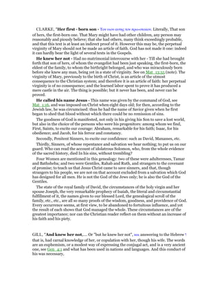 CLARKE, "Her first - born son - Τον υιον αυτης τον πρω-οτοκον. Literally, That son
of hers, the first-born one. That Mary might have had other children, any person may
reasonably and piously believe; that she had others, many think exceedingly probable,
and that this text is at least an indirect proof of it. However this may be, the perpetual
virginity of Mary should not be made an article of faith. God has not made it one: indeed
it can hardly bear the light of several texts in the Gospels.
He knew her not - Had no matrimonial intercourse with her - Till she had brought
forth that son of hers, of whom the evangelist had been just speaking, the first-born, the
eldest of the family, to whom the birthright belonged, and who was miraculously born
before she knew any man, being yet in a state of virginity. See on Mat_13:55 (note). The
virginity of Mary, previously to the birth of Christ, is an article of the utmost
consequence to the Christian system; and therefore it is an article of faith: her perpetual
virginity is of no consequence; and the learned labor spent to prove it has produced a
mere castle in the air. The thing is possible; but it never has been, and never can be
proved.
He called his name Jesus - This name was given by the command of God, see
Mat_1:16, and was imposed on Christ when eight days old; for then, according to the
Jewish law, he was circumcised: thus he had the name of Savior given when he first
began to shed that blood without which there could be no remission of sins.
The goodness of God is manifested, not only in his giving his Son to save a lost world,
but also in the choice of the persons who were his progenitors: among whom we find,
First, Saints, to excite our courage: Abraham, remarkable for his faith; Isaac, for his
obedience; and Jacob, for his fervor and constancy.
Secondly, Penitent Sinners, to excite our confidence: such as David, Manasses, etc.
Thirdly, Sinners, of whose repentance and salvation we hear nothing; to put us on our
guard. Who can read the account of idolatrous Solomon, who, from the whole evidence
of the sacred history, died In his sins, without trembling?
Four Women are mentioned in this genealogy: two of these were adulteresses, Tamar
and Bathsheba; and two were Gentiles, Rahab and Ruth, and strangers to the covenant
of promise; to teach us that Jesus Christ came to save sinners, and that, though
strangers to his people, we are not on that account excluded from a salvation which God
has designed for all men. He is not the God of the Jews only; he is also the God of the
Gentiles.
The state of the royal family of David, the circumstances of the holy virgin and her
spouse Joseph, the very remarkable prophecy of Isaiah, the literal and circumstantial
fulfillment of it, the names given to our blessed Lord, the genealogical scroll of the
family, etc., etc., are all so many proofs of the wisdom, goodness, and providence of God.
Every occurrence seems, at first view, to be abandoned to fortuitous influence, and yet
the result of each shows that God managed the whole. These circumstances are of the
greatest importance; nor can the Christian reader reflect on them without an increase of
his faith and his piety.
GILL, "And knew her not,.... Or "but he knew her not", και answering to the Hebrew ‫ו‬
that is, had carnal knowledge of her, or copulation with her, though his wife. The words
are an euphemism, or a modest way of expressing the conjugal act, and is a very ancient
one, see Gen_4:1 and what has been used in nations and languages. And this conduct of
his was necessary,
 
