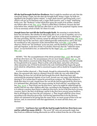 till she had brought forth her firstborn; that it might be manifest not only that she
conceived, being a virgin, but also that she brought forth, being a virgin: for both are
signified in the prophecy before related, "a virgin shall conceive and bring forth a son";
which is all one as if it had been said, a virgin shall conceive, and "a virgin" shall bring
forth a son. The "firstborn" is that which first opens the womb of its mother, whether
any follows after or not, Exo_13:12. Christ is called Mary's firstborn, because she had
none before him, whether she had any after him or not; for her perpetual virginity seems
to be no necessary article of faith: for when it is said,
Joseph knew her not till she had brought forth, the meaning is certain that he
knew her not before. But whether he afterwards did or not, is not so manifest, nor is it a
matter of any great importance; the word "until" may be so understood as referring to
the time preceding, that the contrary cannot be affirmed of the time following, 2Sa_6:23
and which may be the case here, and is indeed generally understood so; and it also may
be considered as only expressive of the intermediate time, as in Mat_5:26 as Beza
observes. Christ was "her firstborn" as he was man, and the firstborn of God, or his first
and only begotten, as the Son of God. It is further observed, that she "called his name
Jesus", as was foretold to her, or ordered her by the Angel, Luk_1:31 and to Joseph,
Mat_1:21.
HENRY, "VII. The accomplishment of the divine promise (Mat_1:25). She brought
forth her first-born son. The circumstances of it are more largely related, Luk_2:1, etc.
Note, That which is conceived of the Holy Ghost never proves abortive, but will certainly
be brought forth in its season. What is of the will of the flesh, and of the will of man,
often miscarries; but, if Christ be formed in the soul, God himself has begun the good
work which he will perform; what is conceived in grace will no doubt be brought forth in
glory.
It is here further observed, 1. That Joseph, though he solemnized the marriage with
Mary, his espoused wife, kept at a distance from her while she was with child of this
Holy thing; he knew her not till she had brought him forth. Much has been said
concerning the perpetual virginity of our Lord: Jerome was very angry with Helvidius for
denying it. It is certain that it cannot be proved from scripture. Dr. Whitby inclines to
think that when it is said, Joseph knew her not till she had brought forth her first-born,
it is intimated that, afterwards, the reason ceasing, he lived with her, according to the
law, Exo_21:10. 2. That Christ was the first-born; and so he might be called though his
mother had not any other children after him, according to the language of scripture. Nor
is it without a mystery that Christ is called her first-born, for he is the first-born of every
creature, that is, the Heir of all things; and he is the first-born among many brethren,
that in all things he may have the pre-eminence. 3. That Joseph called his name Jesus,
according to the direction given him. God having appointed him to be the Saviour,
which was intimated in his giving him the name Jesus, we must accept of him to be our
Saviour, and, in concurrence with that appointment, we must call him Jesus, our
Saviour.
JAMISON, "And knew her not till she had brought forth her first-born son:
and he called his name JESUS — The word “till” does not necessarily imply that
they lived on a different footing afterwards (as will be evident from the use of the same
 