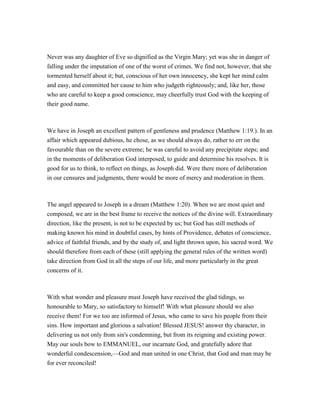 Never was any daughter of Eve so dignified as the Virgin Mary; yet was she in danger of
falling under the imputation of one of the worst of crimes. We find not, however, that she
tormented herself about it; but, conscious of her own innocency, she kept her mind calm
and easy, and committed her cause to him who judgeth righteously; and, like her, those
who are careful to keep a good conscience, may cheerfully trust God with the keeping of
their good name.
We have in Joseph an excellent pattern of gentleness and prudence (Matthew 1:19.). In an
affair which appeared dubious, he chose, as we should always do, rather to err on the
favourable than on the severe extreme; he was careful to avoid any precipitate steps; and
in the moments of deliberation God interposed, to guide and determine his resolves. It is
good for us to think, to reflect on things, as Joseph did. Were there more of deliberation
in our censures and judgments, there would be more of mercy and moderation in them.
The angel appeared to Joseph in a dream (Matthew 1:20). When we are most quiet and
composed, we are in the best frame to receive the notices of the divine will. Extraordinary
direction, like the present, is not to be expected by us; but God has still methods of
making known his mind in doubtful cases, by hints of Providence, debates of conscience,
advice of faithful friends, and by the study of, and light thrown upon, his sacred word. We
should therefore from each of these (still applying the general rules of the written word)
take direction from God in all the steps of our life, and more particularly in the great
concerns of it.
With what wonder and pleasure must Joseph have received the glad tidings, so
honourable to Mary, so satisfactory to himself! With what pleasure should we also
receive them! For we too are informed of Jesus, who came to save his people from their
sins. How important and glorious a salvation! Blessed JESUS! answer thy character, in
delivering us not only from sin's condemning, but from its reigning and existing power.
May our souls bow to EMMANUEL, our incarnate God, and gratefully adore that
wonderful condescension,—God and man united in one Christ, that God and man may be
for ever reconciled!
 