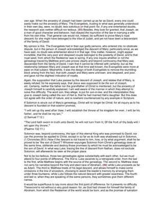 own age. When the ancestry of Joseph had been carried up as far as David, every one could
easily make out the ancestry of Mary. The Evangelists, trusting to what was generally understood
in their own day, were, no doubt, less solicitous on that point: for, if any one entertained doubts,
the research was neither difficult nor tedious. (85) Besides, they took for granted, that Joseph, as
a man of good character and behavior, had obeyed the injunction of the law in marrying a wife
from his own tribe. That general rule would not, indeed, be sufficient to prove Mary’s royal
descent; for she might have belonged to the tribe of Judah, and yet not have been a descendant
of the family of David.
My opinion is this. The Evangelists had in their eye godly persons, who entered into no obstinate
dispute, but in the person of Joseph acknowledged the descent of Mary; particularly since, as we
have said, no doubt was entertained about it in that age. One matter, however, might appear
incredible, that this very poor and despised couple belonged to the posterity of David, and to that
royal seed, from which the Redeemer was to spring. If any one inquire whether or not the
genealogy traced by Matthew and Luke proves clearly and beyond controversy that Mary was
descended from the family of David, I own that it cannot be inferred with certainty; but as the
relationship between Mary and Joseph was at that time well known, the Evangelists were more at
ease on that subject. Meanwhile, it was the design of both Evangelists to remove the stumbling-
block arising from the fact, that both Joseph and Mary were unknown, and despised, and poor,
and gave not the slightest indication of royalty.
Again, the supposition that Luke passes by the descent of Joseph, and relates that of Mary, is
easily refuted; for he expressly says, that Jesus was supposed to be the son of Joseph,
etc. Certainly, neither the father nor the grandfather of Christ is mentioned, but the ancestry of
Joseph himself is carefully explained. I am well aware of the manner in which they attempt to
solve this difficulty. The word son, they allege, is put for son-in-law, and the interpretation they
give to Joseph being called the son of Heli is, that he had married Heli’s daughter. But this does
not agree with the order of nature, and is nowhere countenanced by any example in Scripture.
If Solomon is struck out of Mary’s genealogy, Christ will no longer be Christ; for all inquiry as to his
descent is founded on that solemn promise,
“I will set up thy seed after thee; I will establish the throne of his kingdom for ever. I will be his
father, and he shall be my son,”
(2 Samuel 7:12.)
“The Lord hath sworn in truth unto David; he will not turn from it; Of the fruit of thy body will I
set upon thy throne,”
(Psalms 132:11.)
Solomon was, beyond controversy, the type of this eternal King who was promised to David; nor
can the promise be applied to Christ, except in so far as its truth was shadowed out in Solomon,
(1 Chronicles 28:5.) Now if the descent is not traced to him, how, or by what argument, shall he be
proved to be “the son of David”? Whoever expunges Solomon from Christ’s genealogy does at
the same time, obliterate and destroy those promises by which he must be acknowledged to be
the son of David. In what way Luke, tracing the line of descent from Nathan, does not exclude
Solomon, will afterwards be seen at the proper place.
Not to be too tedious, those two genealogies agree substantially with each other, but we must
attend to four points of difference. The first is; Luke ascends by a retrograde order, from the last
to the first, while Matthew begins with the source of the genealogy. The second is; Matthew does
not carry his narrative beyond the holy and elect race of Abraham, (86) while Luke proceeds as far
as Adam. The third is; Matthew treats of his legal descent, and allows himself to make some
omissions in the line of ancestors, choosing to assist the reader’s memory by arranging them
under three fourteens; while Luke follows the natural descent with greater exactness. The fourth
and last is; when they are speaking of the same persons, they sometimes give them different
names.
It would be superfluous to say more about the first point of difference, for it presents no difficulty.
Thesecond is not without a very good reason: for, as God had chosen for himself the family of
Abraham, from which the Redeemer of the world would be born, and as the promise of salvation
 