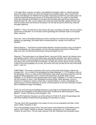 in his regal office, to govern our hearts, and establish his kingdom within us. Calmet observes,
that as the Jewish converts, for whom this Gospel was principally written, had no doubt of the
Divinity of the Messiah, St. Matthew did not judge it necessary to dwell here upon that subject. He
contents himself with giving an account of his incarnation and birth, of a virgin; not that these
truths were disputed by the faithful, but because they had been gain-said by the credulous and
hardened Jews. St. John, on the contrary, who wrote among the Gentiles, applied himself to set
forth and make known the Divinity of the Saviour; for this was the point to which they made the
strongest objections.
BURKITT, "That is, the descent of Jesus Christ, who was, according to the flesh, the Son of David
and the Son of Abraham, is on this wise. And his genealogy from Abraham down to his reputed
father, was thus:
Here note, That our Evangelist designing to write a narrative of our Savior's life, begins with his
pedigree and genealogy, and shews whom he descended from, namely, from David and
Abraham.
Where Observe, 1. That David is named before Abraham, because he being a king, an illustrious
type of the Messiah, the Jews expected, and do to this day expect, that the son of David shall
reign over them; and that they should enjoy a temporal kingdom by him.
Observe 2. The names given to our blessed Savior, Jesus and Christ; Jesus is his Hebrew name,
and signifies a Savior; Christ is his Greek name, and signifies anointed: from whence some do
infer an intimation and encouragement, that both Hebrews and Greeks, both Jews and Gentiles,
may alike come unto Christ for life and Salvation, he being the common Savior of both; according
to that of He is the propitiation for our sins, and not for ours only, but also for the sins of the whole
world. 1 John 2:2
CONSTABLE, "This verse is obviously a title, but is it a title of the whole Gospel, a title for the
prologue (chs. 1-2), or a title for the genealogy that follows (Matthew 1:1-17)? Probably it refers to
the genealogy. There is no other ancient Near Eastern book-length document extant that uses the
expression biblos geneseos (book or record of the generation) as its title. [Note: Carson,
"Matthew," p. 61.] While the noun genesis (birth) occurs again in Matthew 1:18, there it introduces
the birth narrative of Jesus. In the Septuagint the same phrase, biblos geneseos, occurs in
Genesis 2:4; Genesis 5:1 where in each case a narrative follows it, as here. Genealogies are
quite common in the Old Testament, of course, and the presence of one here introduces a Jewish
flavor to Matthew's Gospel immediately.
"Each use of the formula [in the Bible] introduces a new stage in the development of God's
purpose in the propagation of the Seed through which He planned to effect redemption." [Note:
Merrill C. Tenney, The Genius of the Gospels, p. 52.]
The last Old Testament messianic use of this phrase is in Ruth 4:18, where the genealogy ends
with David. Matthew reviewed David's genealogy and extended it to Jesus.
"The plan which God inaugurated in the creation of man is to be completed by the Man, Christ
Jesus." [Note: Toussaint, p. 36.]
This is the genealogy of Jesus Christ. The name Jesus is the Greek form of the Hebrew name
Joshua, and it means "Yahweh is salvation" (yehoshua, the long form) or "Yahweh saves"
(Yeshua, the short form). The two major Joshuas in the Old Testament both anticipated Jesus
 