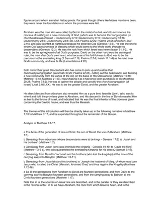 figures around whom salvation history pivots. For great though others like Moses may have been,
they were never the foundations on whom the promises were laid.
Abraham was the man who was called by God in the midst of a dark world to commence the
process of building up a new community of God, (which was to become the ‘congregation (or
church/ekklesia) of Israel’ - Deuteronomy 4:10; Deuteronomy 9:10; Deuteronomy 18:16;
Deuteronomy 23:3; Deuteronomy 23:8; etc. LXX Psalms 22:22; Psalms 22:25 and often; Joel
2:16), and was counted as righteous because he believed God (Genesis 15:6). He was the one to
whom God gave promises of blessing which would come to the whole world through his
descendants (Genesis 12:3). He was the rock from which Israel was hewn (Isaiah 51:1-2). He
was to be the springboard of all God’s purposes. David on the other hand was the archetypal
ruler, the man after God’s own heart, who because of his faithfulness to God was to be the
precursor to the everlasting king (2 Samuel 7:16; Psalms 2:7-9; Isaiah 11:1-4) as he ruled over
God’s community, and was its life (Lamentations 4:20).
Both mirror their great Descendant who has come to pick up and restore that
community/congregation (Jeremiah 30:20; Psalms 22:25), cutting out the dead wood, and building
a new community from the ashes of the old, on the basis of His Messiahship (Matthew 16:16;
Matthew 16:18; Matthew 21:43), repurchasing it as it had once been purchased of old (Matthew
20:28; Psalms 74:2). He was to ‘gather the people and sanctify the church/congregation (of
Israel)’ (Joel 2:16 LXX). He was to be the greater David, and the greater Abraham.
His direct descent from Abraham also revealed Him as a pure bred Israelite (Jew), Who was to
inherit and fulfil the promises given to Abraham, and His descent in the line of David revealed Him
as heir to the throne of Israel, and indicated that He was the final inheritor of the promises given
concerning the Davidic house, and was thus the Messiah.
The themes of this introduction will then be directly taken up in the following narrative in Matthew
1:18 to Matthew 3:17, and be expanded throughout the remainder of the Gospel.
Analysis of Matthew 1:1-17.
a The book of the generation of Jesus Christ, the son of David, the son of Abraham (Matthew
1:1).
b Genealogy from Abraham (whose descendants were to be kings - Genesis 17:6) to ‘Judah and
his brothers’ (Matthew 1:2).
c Genealogy from Judah (who was promised the kingship - Genesis 49:10) to ‘David the King’
(Matthew 1:3-6 a), who was guaranteed the everlasting Kingship for his seed (2 Samuel 7:16).
c Genealogy from David to ‘Jeconiah and his brothers (who lost the kingship) at the time of the
carrying away into Babylon’ (Matthew 1:6-11).
b Genealogy from Jeconiah (and his brothers) to ‘Joseph the husband of Mary, of whom was born
Jesus who is called the Christ (Messiah, Anointed One)’ and thus regains the Kingship (Matthew
1:12-16).
a So all the generations from Abraham to David are fourteen generations; and from David to the
carrying away to Babylon fourteen generations; and from the carrying away to Babylon to the
Christ fourteen generations (Matthew 1:17).
Note that in ‘a’ the sources of Jesus’ line are described, and in the parallel ‘a’ they are described
in the reverse order. In ‘b’ we have Abraham, the rock from which Israel is hewn, and in the
 